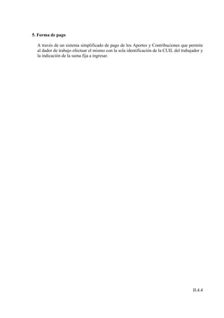 5. Forma de pago

  A través de un sistema simplificado de pago de los Aportes y Contribuciones que permite
  al dador de trabajo efectuar el mismo con la sola identificación de la CUIL del trabajador y
  la indicación de la suma fija a ingresar.




                                                                                        II.4.4
 