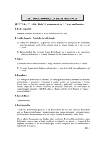 III.1.- IMPUESTO SOBRE LOS BIENES PERSONALES

FUENTE: Ley Nº 23.966 - Título VI, texto ordenado en 1997 y sus modificaciones

1. Hecho imponible

  Posesión de bienes personales al 31 de diciembre de cada año.

2. Ámbito Espacial - Principios jurisdiccionales

  a) Domicilio o radicación: Las personas físicas domiciliadas en el país y las sucesiones
     indivisas radicadas en el mismo tributan sobre los bienes situados en el país y en el
     exterior.

  b) Territorialidad: Las personas físicas domiciliadas en el extranjero y las sucesiones
      indivisas radicadas en el exterior tributan sobre los bienes situados en el país.

3. Sujetos

  a) Personas físicas domiciliadas en el país y sucesiones indivisas radicadas en el mismo.

  b) Personas físicas domiciliadas en el extranjero y sucesiones indivisas radicadas en el
     exterior.

4. Exenciones

  Las principales exenciones se refieren a los bienes pertenecientes a miembros de misiones
  diplomáticas y consulares extranjeras, a cuotas sociales de cooperativas, a bienes
  inmateriales, depósitos en moneda argentina y extranjera a plazo fijo, en caja de ahorro y
  cuentas especiales de ahorro efectuadas en entidades financieras, los certificados de
  depósitos reprogramados (CEDROS), títulos y bonos emitidos por la Nación, provincias y
  municipalidades.

5. Período Fiscal

  Año calendario.

6. Base imponible

  Valor total de los bienes poseídos al 31 de diciembre de cada año, valuados de acuerdo
  con las disposiciones legales y reglamentarias, que buscan considerar -en muchos casos
  mediante la corrección monetaria de los costos- su valor de mercado a dicha fecha.

  No se admite la deducción de deudas, salvo en el caso de inmuebles destinados a casa
  habitación, en cuyo caso, a fin de establecer su valuación, se admite el cómputo de los
  importes adeudados al 31 de diciembre por créditos otorgados para la construcción o
  realización de mejoras.
                                                                                   III.1.1
 