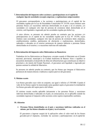 7. Determinación del impuesto sobre acciones y participaciones en el capital de
   cualquier tipo de sociedades (excepto empresas y explotaciones unipersonales)

  El gravamen correspondiente a las acciones o participaciones en el capital de las
  sociedades regidas por la Ley de Sociedades Comerciales Nº 19.550, cuyos titulares sean
  personas físicas y/o sucesiones indivisas domiciliadas en el país o en el exterior, y/o
  sociedades y/o cualquier otro tipo de persona de existencia ideal, domiciliada en el
  exterior, será liquidado o ingresado por las sociedades regidas por dicha Ley.

  A estos efectos, se presume sin admitir prueba en contrario que las acciones y/o
  participaciones en el capital de las sociedades regidas por la Ley Nº 19.550, cuyos
  titulares sean sociedades, cualquier otro tipo de persona de existencia ideal, empresas,
  establecimientos estables, patrimonios de afectación o explotaciones, domiciliados,
  radicados o ubicados en el exterior pertenecen de manera indirecta a personas físicas
  domiciliadas en el exterior, o a sucesiones indivisas allí radicadas.


8. Determinación del impuesto sobre fideicomisos no financieros

  Tratándose de los fideicomisos no financieros -excepto cuando el fiduciante sea el Estado
  nacional, provincial, municipal o la Ciudad Autónoma de Buenos Aires o aquéllos se
  encuentren destinados al desarrollo de obras de infraestructura que constituyan un objetivo
  prioritario y de interés del Estado Nacional-, el gravamen será liquidado e ingresado por
  quienes asuman la calidad de fiduciarios.

  Se presume sin admitir prueba en contrario, que los bienes que integran el fideicomiso
  pertenecen de manera directa o indirecta a sujetos pasivos del gravamen.


9. Mínimo exento

  Los bienes gravados cuyo valor en conjunto, sea igual o inferior a $ 305.000. Cuando el
  valor de los bienes supere la mencionada suma quedará sujeto al gravamen la totalidad de
  los bienes gravados del sujeto pasivo del tributo.

  El mínimo exento resulta aplicable únicamente a las personas físicas y sucesiones
  indivisas domiciliadas o radicadas en el país, en consecuencia, no es aplicable cuando las
  sociedades ingresan el impuesto sobre acciones como sujetos responsables sustitutos.


10. Alícuotas

    •   Personas físicas domiciliadas en el país y sucesiones indivisas radicadas en el
        mismo, por los bienes situados en el país y en el exterior

        El gravamen a ingresar surgirá de la aplicación sobre el valor total de los bienes
        gravados por el impuesto, excluidas las acciones y participaciones en el capital de



                                                                                      III.1.2
 