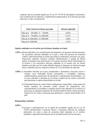 cualquier tipo de sociedad regidas por la Ley Nº 19.550 de Sociedades Comerciales,
       con excepción de las empresas y explotaciones unipersonales, de la alícuota que para
       cada caso, se fija a continuación:




               Valor total de los bienes gravados            Alícuota aplicable

          Más de $   305.000 a $    750.000                         0,50%
          Más de $   750.000 a $ 2.000.000                          0,75%
          Más de $ 2.000.000 a $ 5.000.000                          1,00%
          Más de $ 5.000.000                                        1,25%


. Sujetos radicados en el exterior por los bienes situados en el país

 1,25%: alícuota aplicable a los contribuyentes del impuesto a la ganancia mínima presunta,
        las sucesiones indivisas radicadas en el país y toda otra persona de existencia
        visible o ideal domiciliada en el país que tenga el condominio, posesión, uso, goce,
        disposición, depósito, tenencia, custodia, administración o guarda de bienes
        sujetos al impuesto que pertenezcan a los sujetos personas físicas domiciliadas en
        el exterior y las sucesiones indivisas radicadas en el mismo, por los bienes
        situados en el país, por los cuales deberán ingresar el impuesto en carácter de pago
        único y definitivo por los respectivos bienes al 31 de diciembre de cada año.

 2,50%: a) Inmuebles ubicados en el país, inexplorados o destinados a locación, recreo o
           veraneo, cuya titularidad directa corresponda o sociedades, empresas,
           establecimientos, patrimonios de afectación o explotaciones domiciliados o, en
           su caso, radicados o ubicados en el exterior, respecto de los cuales se presume
           que pertenecen a sujetos domiciliados en el país.

          b) Titularidad directa de ciertos bienes (obligaciones negociables, cuotas partes de
             fondos comunes de inversión, cuotas sociales de cooperativas, etc.)
             correspondiente a sociedades o cualquier tipo de ente radicado en el exterior, en
             países que no apliquen regímenes de nominatividad de títulos valores privados,
             respecto de los cuales se presume que pertenecen a sujetos domiciliados en el
             país.


. Responsables sustitutos

 0,50%:
          • Acciones y participaciones en el capital de sociedades regidas por la Ley Nº
            19.550, pertenecientes a personas físicas y sucesiones indivisas de cualquier
            radicación, así como a entes de existencia ideal radicados en el exterior,
            liquidado e ingresado directamente por la sociedad emisora de las acciones.


                                                                                       III.1.3
 