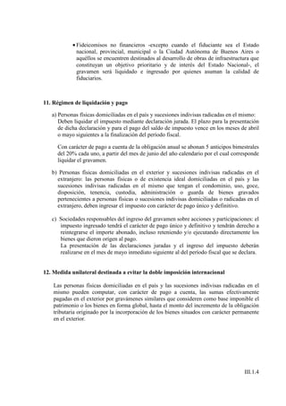 • Fideicomisos no financieros -excepto cuando el fiduciante sea el Estado
              nacional, provincial, municipal o la Ciudad Autónoma de Buenos Aires o
              aquéllos se encuentren destinados al desarrollo de obras de infraestructura que
              constituyan un objetivo prioritario y de interés del Estado Nacional-, el
              gravamen será liquidado e ingresado por quienes asuman la calidad de
              fiduciarios.



11. Régimen de liquidación y pago

   a) Personas físicas domiciliadas en el país y sucesiones indivisas radicadas en el mismo:
      Deben liquidar el impuesto mediante declaración jurada. El plazo para la presentación
      de dicha declaración y para el pago del saldo de impuesto vence en los meses de abril
      o mayo siguientes a la finalización del período fiscal.

     Con carácter de pago a cuenta de la obligación anual se abonan 5 anticipos bimestrales
     del 20% cada uno, a partir del mes de junio del año calendario por el cual corresponde
     liquidar el gravamen.

   b) Personas físicas domiciliadas en el exterior y sucesiones indivisas radicadas en el
     extranjero: las personas físicas o de existencia ideal domiciliadas en el país y las
     sucesiones indivisas radicadas en el mismo que tengan el condominio, uso, goce,
     disposición, tenencia, custodia, administración o guarda de bienes gravados
     pertenecientes a personas físicas o sucesiones indivisas domiciliadas o radicadas en el
     extranjero, deben ingresar el impuesto con carácter de pago único y definitivo.

   c) Sociedades responsables del ingreso del gravamen sobre acciones y participaciones: el
      impuesto ingresado tendrá el carácter de pago único y definitivo y tendrán derecho a
      reintegrarse el importe abonado, incluso reteniendo y/o ejecutando directamente los
      bienes que dieron origen al pago.
      La presentación de las declaraciones juradas y el ingreso del impuesto deberán
      realizarse en el mes de mayo inmediato siguiente al del período fiscal que se declara.


12. Medida unilateral destinada a evitar la doble imposición internacional

    Las personas físicas domiciliadas en el país y las sucesiones indivisas radicadas en el
    mismo pueden computar, con carácter de pago a cuenta, las sumas efectivamente
    pagadas en el exterior por gravámenes similares que consideren como base imponible el
    patrimonio o los bienes en forma global, hasta el monto del incremento de la obligación
    tributaria originado por la incorporación de los bienes situados con carácter permanente
    en el exterior.




                                                                                      III.1.4
 