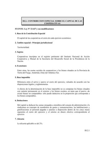III.2.- CONTRIBUCION ESPECIAL SOBRE EL CAPITAL DE LAS
                              COOPERATIVAS

FUENTE: Ley Nº 23.427 y sus modificaciones

1. Base de la Contribución Especial

  El capital de las cooperativas al cierre de cada ejercicio económico.

2. Ámbito espacial - Principio jurisdiccional

  Territorialidad.

3. Sujetos

  Cooperativas inscriptas en el registro pertinente del Instituto Nacional de Acción
  Cooperativa y Mutual de la Secretaria del Desarrollo Social de la Presidencia de la
  Nación.

4. Exenciones

  Entre otras, las cuotas sociales de cooperativas y los bienes situados en la Provincia de
  Tierra del Fuego, Antártida e Islas del Atlántico Sur.

5. Base imponible

  Diferencia entre el activo y pasivo al cierre del ejercicio, valuados de acuerdo con las
  disposiciones legales y reglamentarias.

  A efectos de la determinación de la base imponible no se computan los bienes situados
  con carácter permanente en el exterior y los bienes exentos, en tanto que el pasivo -de
  existir bienes no computables- sólo puede deducirse en la proporción que corresponda a
  los bienes computables.

6. Deducciones

  Del capital se deducen las sumas otorgadas a miembros del consejo de administración y la
  sindicatura en concepto de reembolsos de gastos y remuneraciones, las habilitaciones y
  gratificaciones al personal pagadas o puestas a disposición dentro de los cinco meses
  siguientes al cierre del ejercicio y el retorno en dinero efectivo correspondiente al
  ejercicio.

7. Alícuota

  La alícuota aplicable es del 2%.


                                                                                    III.2.1
 