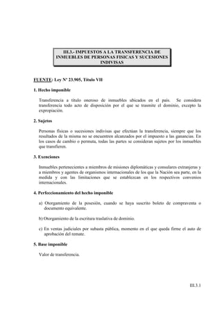 III.3.- IMPUESTOS A LA TRANSFERENCIA DE
             INMUEBLES DE PERSONAS FISICAS Y SUCESIONES
                                INDIVISAS


FUENTE: Ley Nº 23.905, Título VII

1. Hecho imponible

  Transferencia a título oneroso de inmuebles ubicados en el país. Se considera
  transferencia todo acto de disposición por el que se trasmite el dominio, excepto la
  expropiación.

2. Sujetos

  Personas físicas o sucesiones indivisas que efectúan la transferencia, siempre que los
  resultados de la misma no se encuentren alcanzados por el impuesto a las ganancias. En
  los casos de cambio o permuta, todas las partes se consideran sujetos por los inmuebles
  que transfieren.

3. Exenciones

  Inmuebles pertenecientes a miembros de misiones diplomáticas y consulares extranjeras y
  a miembros y agentes de organismos internacionales de los que la Nación sea parte, en la
  medida y con las limitaciones que se establezcan en los respectivos convenios
  internacionales.

4. Perfeccionamiento del hecho imponible

  a) Otorgamiento de la posesión, cuando se haya suscrito boleto de compraventa o
     documento equivalente.

  b) Otorgamiento de la escritura traslativa de dominio.

  c) En ventas judiciales por subasta pública, momento en el que queda firme el auto de
     aprobación del remate.

5. Base imponible

  Valor de transferencia.




                                                                                   III.3.1
 