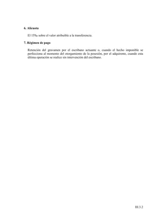6. Alícuota

  El 15‰ sobre el valor atribuible a la transferencia.

7. Régimen de pago

  Retención del gravamen por el escribano actuante o, cuando el hecho imponible se
  perfecciona al momento del otorgamiento de la posesión, por el adquirente, cuando esta
  última operación se realice sin intervención del escribano.




                                                                                  III.3.2
 