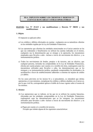 III.4.- IMPUESTO SOBRE LOS CREDITOS Y DEBITOS EN
                 CUENTAS BANCARIAS Y OTRAS OPERATORIAS


FUENTE: Ley Nº 25.413 y sus modificaciones y Decreto Nº 380/01 y sus
        modificaciones

1. Objeto

  El impuesto se aplicará sobre:

  a) Los créditos y débitos efectuados en cuentas –cualquiera sea su naturaleza- abiertas
     en las entidades regidas por la Ley de Entidades Financieras.

  b) Las operatorias que efectúen las entidades mencionadas en el inciso anterior en las
     que sus ordenantes o beneficiarios no utilicen las cuentas indicadas en el mismo,
     cualquiera sea la denominación que se otorgue a la operación, los mecanismos
     empleados para llevarla a cabo –incluso a través de movimiento de efectivo- y su
     instrumentación jurídica.

  c) Todos los movimientos de fondos, propios o de terceros, aún en efectivo, que
     cualquier persona, incluidas las comprendidas en la Ley de Entidades Financieras,
     efectúe por cuenta propia o por cuenta y/o a nombre de otras, cualesquiera sean los
     mecanismos utilizados para llevarlos a cabo, las denominaciones que se les
     otorguen y su instrumentación jurídica, quedando comprendidos los destinados a la
     acreditación a favor de establecimientos adheridos a sistemas de tarjetas de crédito
     y/o débito.

  En los casos previstos en los incisos b) y c) precedentes, se entenderá que dichas
  operatorias y/o movimientos, reemplazan los créditos y débitos aludidos en el inciso a),
  por lo que a tal fin, corresponderá aplicar el doble de la tasa vigente sobre el monto de
  los mismos.

2. Alcance

  A) Las operaciones que se indican, en las que no se utilicen las cuentas bancarias,
    efectuadas por las entidades comprendidas en la Ley de Entidades Financieras,
    cualesquiera sean las denominaciones que se les otorguen, los mecanismos
    utilizados para llevarlas a cabo -incluso a través de movimiento de efectivo- y su
    instrumentación jurídica.

     a) Pagos por cuenta y/o a nombre de terceros.
        Excepto que reúnan alguna de las siguientes características:




                                                                                    III.4.1
 