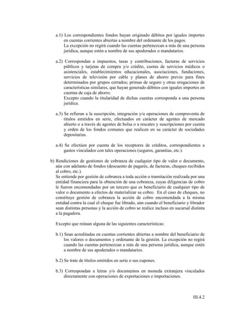 a.1) Los correspondientes fondos hayan originado débitos por iguales importes
        en cuentas corrientes abiertas a nombre del ordenante de los pagos.
        La excepción no regirá cuando las cuentas pertenezcan a más de una persona
        jurídica, aunque estén a nombre de sus apoderados o mandatarios.

   a.2) Correspondan a impuestos, tasas y contribuciones, facturas de servicios
        públicos y tarjetas de compra y/o crédito, cuotas de servicios médicos o
        asistenciales, establecimientos educacionales, asociaciones, fundaciones,
        servicios de televisión por cable y planes de ahorro previo para fines
        determinados por grupos cerrados; primas de seguro y otras erogaciones de
        características similares, que hayan generado débitos con iguales importes en
        cuentas de caja de ahorro.
        Excepto cuando la titularidad de dichas cuentas corresponda a una persona
        jurídica.

   a.3) Se refieran a la suscripción, integración y/u operaciones de compraventa de
        títulos emitidos en serie, efectuados en carácter de agentes de mercado
        abierto o a través de agentes de bolsa o a rescates y suscripciones por cuenta
        y orden de los fondos comunes que realicen en su carácter de sociedades
        depositarias.

   a.4) Se efectúen por cuenta de los receptores de créditos, correspondientes a
        gastos vinculados con tales operaciones (seguros, garantías, etc.).

b) Rendiciones de gestiones de cobranza de cualquier tipo de valor o documento,
   aún con adelanto de fondos (descuento de pagarés, de facturas, cheques recibidos
   al cobro, etc.).
   Se entiende por gestión de cobranza a toda acción o tramitación realizada por una
   entidad financiera para la obtención de una cobranza, cuyas diligencias de cobro
   le fueron encomendadas por un tercero que es beneficiario de cualquier tipo de
   valor o documento a efectos de materializar su cobro. En el caso de cheques, no
   constituye gestión de cobranza la acción de cobro encomendada a la misma
   entidad contra la cual el cheque fue librado, aún cuando el beneficiario y librador
   sean distintas personas y la acción de cobro se realice incluso en sucursal distinta
   a la pagadora.

   Excepto que reúnan alguna de las siguientes características:

   b.1) Sean acreditadas en cuentas corrientes abiertas a nombre del beneficiario de
        los valores o documentos y ordenante de la gestión. La excepción no regirá
        cuando las cuentas pertenezcan a más de una persona jurídica, aunque estén
        a nombre de sus apoderados o mandatarios.

   b.2) Se trate de títulos emitidos en serie o sus cupones.

   b.3) Correspondan a letras y/o documentos en moneda extranjera vinculados
       directamente con operaciones de exportaciones e importaciones.



                                                                                III.4.2
 