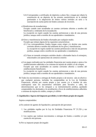 b.4) Correspondan a certificados de depósitos a plazo fijo y tengan por objeto la
             constitución de un depósito de las mismas características en la entidad
             gestionante o la adquisición de títulos valores emitidos en serie o la
             suscripción de cuotas partes de fondos comunes de inversión.

     c) Rendiciones de recaudaciones.
        Excepto cuando sean acreditadas en cuentas corrientes abiertas a nombre del
        beneficiario y ordenante de la recaudación.
        La excepción no regirá cuando las cuentas pertenezcan a más de una persona
        jurídica, aunque estén a nombre de sus apoderados o mandatarios.

     d) Giros y transferencias de fondos efectuados por cualquier medio.
        Excepto que reúnan alguna de las siguientes características:
        d.1) Los correspondientes fondos tengan como origen y/o destino una cuenta
            corriente abierta a nombre del ordenante de los giros y transferencias.
            La excepción no regirá cuando las cuentas pertenezcan a más de una persona
            jurídica, aunque estén a nombre de sus apoderados o mandatarios.

        d.2) Sean en moneda extranjera emitidos desde o efectuados hacia el extranjero,
             relacionados con operaciones de comercio exterior.

     e) Los pagos realizados por las entidades financieras por cuenta propia o ajena a los
        establecimientos adheridos a los sistemas de tarjetas de crédito y/o de compra.
        Excepto que sean acreditados en cuentas corrientes abiertas a nombre del
        establecimiento beneficiario.
        La excepción no regirá cuando las cuentas pertenezcan a más de una persona
        jurídica, aunque estén a nombre de sus apoderados o mandatarios.

  B) Todos los movimientos o entregas de fondos propios o de terceros –aún en efectivo-
     que cualquier persona, incluidas las comprendidas en la Ley de Entidades
     Financieras, efectúe por cuenta propia o por cuenta y/o a nombre de otra,
     cualesquiera sean los mecanismos utilizados para llevarlos a cabo, las
     denominaciones que se les otorguen y su instrumentación jurídica, quedando
     comprendidos los destinados a la acreditación a favor de establecimientos adheridos
     a sistemas de tarjetas de crédito, compra y/o débito.

3. Liquidación e ingreso del impuesto percibido y/o del tributo propio devengado

  Sujetos comprendidos:

  a) En carácter de agentes de liquidación y percepción del gravamen:

     1. Las entidades regidas por la Ley de Entidades Financieras Nº 21.526 y sus
        modificaciones.

     2. Los sujetos que realicen movimientos o entregas de fondos a nombre y/o por
        cuenta de otra persona.

  b) Por su impuesto propio devengado:

                                                                                   III.4.3
 