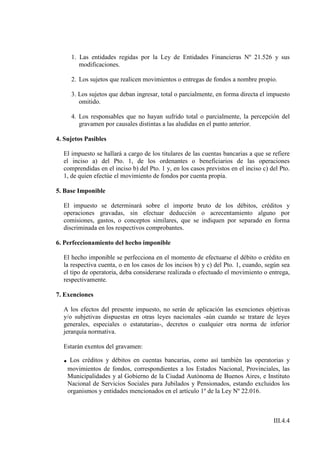 1. Las entidades regidas por la Ley de Entidades Financieras Nº 21.526 y sus
        modificaciones.

     2. Los sujetos que realicen movimientos o entregas de fondos a nombre propio.

     3. Los sujetos que deban ingresar, total o parcialmente, en forma directa el impuesto
        omitido.

     4. Los responsables que no hayan sufrido total o parcialmente, la percepción del
        gravamen por causales distintas a las aludidas en el punto anterior.

4. Sujetos Pasibles

  El impuesto se hallará a cargo de los titulares de las cuentas bancarias a que se refiere
  el inciso a) del Pto. 1, de los ordenantes o beneficiarios de las operaciones
  comprendidas en el inciso b) del Pto. 1 y, en los casos previstos en el inciso c) del Pto.
  1, de quien efectúe el movimiento de fondos por cuenta propia.

5. Base Imponible

  El impuesto se determinará sobre el importe bruto de los débitos, créditos y
  operaciones gravadas, sin efectuar deducción o acrecentamiento alguno por
  comisiones, gastos, o conceptos similares, que se indiquen por separado en forma
  discriminada en los respectivos comprobantes.

6. Perfeccionamiento del hecho imponible

  El hecho imponible se perfecciona en el momento de efectuarse el débito o crédito en
  la respectiva cuenta, o en los casos de los incisos b) y c) del Pto. 1, cuando, según sea
  el tipo de operatoria, deba considerarse realizada o efectuado el movimiento o entrega,
  respectivamente.

7. Exenciones

  A los efectos del presente impuesto, no serán de aplicación las exenciones objetivas
  y/o subjetivas dispuestas en otras leyes nacionales -aún cuando se tratare de leyes
  generales, especiales o estatutarias-, decretos o cualquier otra norma de inferior
  jerarquía normativa.

  Estarán exentos del gravamen:

  . Los créditos y débitos en cuentas bancarias, como así también las operatorias y
    movimientos de fondos, correspondientes a los Estados Nacional, Provinciales, las
    Municipalidades y al Gobierno de la Ciudad Autónoma de Buenos Aires, e Instituto
    Nacional de Servicios Sociales para Jubilados y Pensionados, estando excluidos los
    organismos y entidades mencionados en el artículo 1º de la Ley Nº 22.016.



                                                                                     III.4.4
 