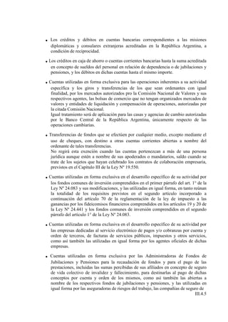 .   Los créditos y débitos en cuentas bancarias correspondientes a las misiones
    diplomáticas y consulares extranjeras acreditadas en la República Argentina, a
    condición de reciprocidad.

. Los créditos en caja de ahorro o cuentas corrientes bancarias hasta la suma acreditada
    en concepto de sueldos del personal en relación de dependencia o de jubilaciones y
    pensiones, y los débitos en dichas cuentas hasta el mismo importe.

. Cuentas utilizadas en forma exclusiva para las operaciones inherentes a su actividad
    específica y los giros y transferencias de los que sean ordenantes con igual
    finalidad, por los mercados autorizados pro la Comisión Nacional de Valores y sus
    respectivos agentes, las bolsas de comercio que no tengan organizados mercados de
    valores y entidades de liquidación y compensación de operaciones, autorizadas por
    la citada Comisión Nacional.
    Igual tratamiento será de aplicación para las casas y agencias de cambio autorizadas
    por le Banco Central de la República Argentina, únicamente respecto de las
    operaciones cambiarias.

. Transferencias de fondos que se efectúen por cualquier medio, excepto mediante el
    uso de cheques, con destino a otras cuentas corrientes abiertas a nombre del
    ordenante de tales transferencias.
    No regirá esta exención cuando las cuentas pertenezcan a más de una persona
    jurídica aunque estén a nombre de sus apoderados o mandatarios, saldo cuando se
    trate de los sujetos que hayan celebrado los contratos de colaboración empresaria,
    previstos en el Capítulo III de la Ley Nº 19.550.

. Cuentas utilizadas en forma exclusiva en el desarrollo específico de su actividad por
    los fondos comunes de inversión comprendidos en el primer párrafo del art. 1° de la
    Ley Nº 24.083 y sus modificaciones, y las utilizadas en igual forma, en tanto reúnan
    la totalidad de los requisitos previstos en el segundo artículo incorporado a
    continuación del artículo 70 de la reglamentación de la ley de impuesto a las
    ganancias por los fideicomisos financieros comprendidos en los artículos 19 y 20 de
    la Ley Nº 24.441 y los fondos comunes de inversión comprendidos en el segundo
    párrafo del artículo 1° de la Ley Nº 24.083.

. Cuentas utilizadas en forma exclusiva en el desarrollo específico de su actividad por
    las empresas dedicadas al servicio electrónico de pagos y/o cobranzas por cuenta y
    orden de terceros, de facturas de servicios públicos, impuestos y otros servicios,
    como así también las utilizadas en igual forma por los agentes oficiales de dichas
    empresas.

. Cuentas utilizadas en forma exclusiva por las Administradoras de Fondos de
    Jubilaciones y Pensiones para la recaudación de fondos y para el pago de las
    prestaciones, incluidas las sumas percibidas de sus afiliados en concepto de seguro
    de vida colectivo de invalidez y fallecimiento, para destinarlas al pago de dichas
    conceptos por cuenta y orden de los mismos, como así también las abiertas a
    nombre de los respectivos fondos de jubilaciones y pensiones, y las utilizadas en
    igual forma por las aseguradoras de riesgos del trabajo, las compañías de seguro de
                                                                                  III.4.5
 