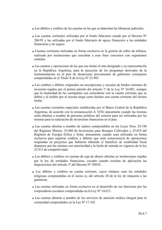 . Los débitos y créditos de las cuentas en las que se depositan las libranzas judiciales.
. Las cuentas corrientes utilizadas por el fondo fiduciario creado por el Decreto Nº
 286/95 y las utilizadas por el fondo fiduciario de apoyo financiero a las entidades
 financieras y de seguro.

. Cuentas corrientes utilizadas en forma exclusiva en la gestión de cobro de tributos,
 realizada por instituciones que suscriban a esos fines convenios con organismos
 estatales.

. Las cuentas y operaciones de las que sea titular el ente designado y su representación
 en la República Argentina, para la ejecución de los programas derivados de la
 instrumentación en el país de donaciones provenientes de gobiernos extranjeros
 comprendidas en el Título X de la Ley Nº 23.905.

. Los créditos y débitos originados en suscripciones y rescates de fondos comunes de
 inversión regidos por el primer párrafo del artículo 1º de la Ley Nº 24.083, siempre
 que la titularidad de las cuotapartes sea coincidente con la cuenta corriente que se
 debita y el crédito por el rescate tenga como destino una cuenta corriente del mismo
 titular.

. Las cuentas corrientes especiales establecidas por el Banco Central de la República
 Argentina, de acuerdo con la comunicación A 3250, únicamente cuando las mismas
 estén abiertas a nombre de personas jurídicas del exterior para ser utilizadas por las
 mismas para la realización de inversiones financieras en el país.

. Las cuentas abiertas a nombre de sujetos comprendidos en las Leyes Nros. 24.196
 del Régimen Minero, 25.080 de Inversiones para Bosques Cultivados y 25.019 del
 Régimen de Energía Eólica y Solar, únicamente cuando sean utilizadas en forma
 exclusiva para registrar créditos y débitos que sean consecuencia de operaciones
 originadas en proyectos que hubieren obtenido el beneficio de estabilidad fiscal
 dispuesto por las mismas con anterioridad a la fecha de entrada en vigencia de la ley
 25.413 de competitividad.

. Los débitos y créditos en cuentas de caja de ahorro abiertas en instituciones regidas
 por la ley de entidades financieras, excepto cuando resulten de aplicación las
 disposiciones del artículo 3º del Decreto Nº 380/01.

. Los débitos y créditos en cuenta corriente, cuyos titulares sean las entidades
 religiosas comprendidas en el inciso e), del artículo 20 de la ley de impuesto a las
 ganancias.

. Las cuentas utilizadas en forma exclusiva en el desarrollo de sus funciones por las
 cooperadoras escolares comprendidas en la Ley Nº 14.613.

. Las cuentas abiertas a nombre de los servicios de atención médica integral para la
 comunidad comprendidos en la Ley Nº 17.102.


                                                                                  III.4.7
 
