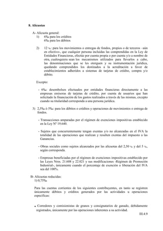 8. Alícuotas

  A- Alícuota general:
     1)   6‰ para los créditos
          6‰ para los débitos

     2)    12 ‰: para los movimientos o entregas de fondos, propios o de terceros –aún
           en efectivo-, que cualquier persona incluidas las comprendidas en la Ley de
           Entidades Financieras, efectúe por cuenta propia o por cuenta y/o a nombre de
           otra, cualesquiera sean los mecanismos utilizados para llevarlos a cabo,
           las denominaciones que se les otorguen y su instrumentación jurídica,
           quedando comprendidos los destinados a la acreditación a favor de
           establecimientos adheridos a sistemas de tarjetas de crédito, compra y/o
           débito.

     Excepto:

       - 6‰: desembolsos efectuados por entidades financieras directamente a las
        empresas emisoras de tarjetas de crédito, por cuenta de usuarios que han
        solicitado la financiación de los gastos realizados a través de las mismas, excepto
        cuando su titularidad corresponda a una persona jurídica.

  3) 2,5‰ ó 5‰: para los débitos o créditos y operaciones de movimientos o entrega de
     fondos.

       - Transacciones amparadas por el régimen de exenciones impositivas establecido
         en la Ley Nº 19.640.

       - Sujetos que concurrentemente tengan exentas y/o no alcanzadas en el IVA la
         totalidad de las operaciones que realizan y resulten exentas del impuesto a las
         Ganancias.

       - Obras sociales como sujetos alcanzados por las alícuotas del 2,50    ‰   y del 5   ‰,
         según corresponda.

       - Empresas beneficiadas por el régimen de exenciones impositivas establecido por
         las Leyes Nros. 21.608 y 22.021 y sus modificaciones -Régimen de Promoción
         Industrial-, únicamente cuando el porcentaje de exención o liberación del IVA
         sea del 100%.

 B- Alícuotas reducidas:
    1) 0,75‰

    Para las cuentas corrientes de los siguientes contribuyentes, en tanto se registren
    únicamente débitos y créditos generados por las actividades u operaciones
    específicas:


    . Corredores y comisionistas de granos y consignatarios de ganado, debidamente
     registrados, únicamente por las operaciones inherentes a su actividad.
                                                                                      III.4.9
 