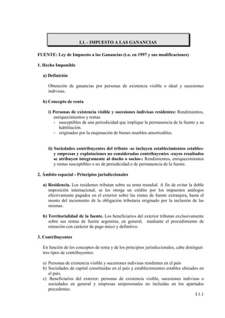 I.1. - IMPUESTO A LAS GANANCIAS

FUENTE: Ley de Impuesto a las Ganancias (t.o. en 1997 y sus modificaciones)

1. Hecho Imponible

  a) Definición

     Obtención de ganancias por personas de existencia visible o ideal y sucesiones
     indivisas.

  b) Concepto de renta

     i) Personas de existencia visible y sucesiones indivisas residentes: Rendimientos,
        enriquecimientos y rentas
        - susceptibles de una periodicidad que implique la permanencia de la fuente y su
           habilitación.
        - originados por la enajenación de bienes muebles amortizables.


     ii) Sociedades contribuyentes del tributo -se incluyen establecimientos estables-
         y empresas y explotaciones no consideradas contribuyentes -cuyos resultados
         se atribuyen íntegramente al dueño o socios-: Rendimientos, enriquecimientos
         y rentas susceptibles o no de periodicidad o de permanencia de la fuente.

2. Ámbito espacial - Principios jurisdiccionales

  a) Residencia. Los residentes tributan sobre su renta mundial. A fin de evitar la doble
     imposición internacional, se les otorga un crédito por los impuestos análogos
     efectivamente pagados en el exterior sobre las rentas de fuente extranjera, hasta el
     monto del incremento de la obligación tributaria originado por la inclusión de las
     mismas.

  b) Territorialidad de la fuente. Los beneficiarios del exterior tributan exclusivamente
     sobre sus rentas de fuente argentina, en general, mediante el procedimiento de
     retención con carácter de pago único y definitivo.

3. Contribuyentes

  En función de los conceptos de renta y de los principios jurisdiccionales, cabe distinguir
  tres tipos de contribuyentes:

  a) Personas de existencia visible y sucesiones indivisas residentes en el país
  b) Sociedades de capital constituidas en el país y establecimientos estables ubicados en
     el país.
  c) Beneficiarios del exterior: personas de existencia visible, sucesiones indivisas o
     sociedades en general y empresas unipersonales no incluidas en los apartados
     precedentes.
                                                                                      I.1.1
 