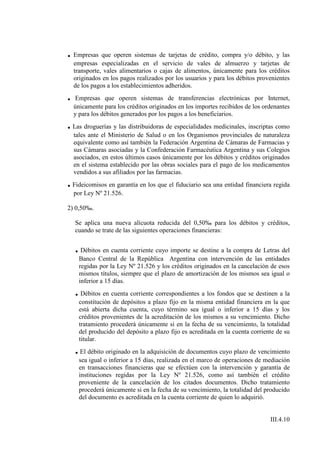 . Empresas que operen sistemas de tarjetas de crédito, compra y/o débito, y las
    empresas especializadas en el servicio de vales de almuerzo y tarjetas de
    transporte, vales alimentarios o cajas de alimentos, únicamente para los créditos
    originados en los pagos realizados por los usuarios y para los débitos provenientes
    de los pagos a los establecimientos adheridos.
.   Empresas que operen sistemas de transferencias electrónicas por Internet,
    únicamente para los créditos originados en los importes recibidos de los ordenantes
    y para los débitos generados por los pagos a los beneficiarios.
. Las droguerías y las distribuidoras de especialidades medicinales, inscriptas como
    tales ante el Ministerio de Salud o en los Organismos provinciales de naturaleza
    equivalente como así también la Federación Argentina de Cámaras de Farmacias y
    sus Cámaras asociadas y la Confederación Farmacéutica Argentina y sus Colegios
    asociados, en estos últimos casos únicamente por los débitos y créditos originados
    en el sistema establecido por las obras sociales para el pago de los medicamentos
    vendidos a sus afiliados por las farmacias.
. Fideicomisos en garantía en los que el fiduciario sea una entidad financiera regida
    por Ley Nº 21.526.

2) 0,50‰.

    Se aplica una nueva alícuota reducida del 0,50‰ para los débitos y créditos,
    cuando se trate de las siguientes operaciones financieras:


    . Débitos en cuenta corriente cuyo importe se destine a la compra de Letras del
      Banco Central de la República Argentina con intervención de las entidades
      regidas por la Ley Nº 21.526 y los créditos originados en la cancelación de esos
      mismos títulos, siempre que el plazo de amortización de los mismos sea igual o
      inferior a 15 días.
    . Débitos en cuenta corriente correspondientes a los fondos que se destinen a la
      constitución de depósitos a plazo fijo en la misma entidad financiera en la que
      está abierta dicha cuenta, cuyo término sea igual o inferior a 15 días y los
      créditos provenientes de la acreditación de los mismos a su vencimiento. Dicho
      tratamiento procederá únicamente si en la fecha de su vencimiento, la totalidad
      del producido del depósito a plazo fijo es acreditada en la cuenta corriente de su
      titular.
    . El débito originado en la adquisición de documentos cuyo plazo de vencimiento
      sea igual o inferior a 15 días, realizada en el marco de operaciones de mediación
      en transacciones financieras que se efectúen con la intervención y garantía de
      instituciones regidas por la Ley Nº 21.526, como así también el crédito
      proveniente de la cancelación de los citados documentos. Dicho tratamiento
      procederá únicamente si en la fecha de su vencimiento, la totalidad del producido
      del documento es acreditada en la cuenta corriente de quien lo adquirió.


                                                                                III.4.10
 