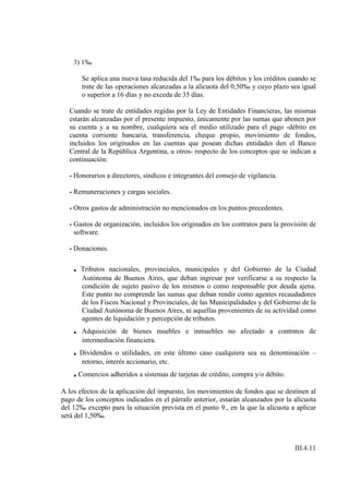 3) 1‰

        Se aplica una nueva tasa reducida del 1‰ para los débitos y los créditos cuando se
        trate de las operaciones alcanzadas a la alícuota del 0,50‰ y cuyo plazo sea igual
        o superior a 16 días y no exceda de 35 días.

  Cuando se trate de entidades regidas por la Ley de Entidades Financieras, las mismas
  estarán alcanzadas por el presente impuesto, únicamente por las sumas que abonen por
  su cuenta y a su nombre, cualquiera sea el medio utilizado para el pago -débito en
  cuenta corriente bancaria, transferencia, cheque propio, movimiento de fondos,
  incluidos los originados en las cuentas que posean dichas entidades den el Banco
  Central de la República Argentina, u otros- respecto de los conceptos que se indican a
  continuación:

  - Honorarios a directores, síndicos e integrantes del consejo de vigilancia.

  - Remuneraciones y cargas sociales.

  - Otros gastos de administración no mencionados en los puntos precedentes.

  - Gastos de organización, incluidos los originados en los contratos para la provisión de
    software.

  - Donaciones.

    .   Tributos nacionales, provinciales, municipales y del Gobierno de la Ciudad
        Autónoma de Buenos Aires, que deban ingresar por verificarse a su respecto la
        condición de sujeto pasivo de los mismos o como responsable por deuda ajena.
        Este punto no comprende las sumas que deban rendir como agentes recaudadores
        de los Fiscos Nacional y Provinciales, de las Municipalidades y del Gobierno de la
        Ciudad Autónoma de Buenos Aires, ni aquellas provenientes de su actividad como
        agentes de liquidación y percepción de tributos.
    .   Adquisición de bienes muebles e inmuebles no afectado a contratos de
        intermediación financiera.
    . Dividendos o utilidades, en este último caso cualquiera sea su denominación –
        retorno, interés accionario, etc.
    . Comercios adheridos a sistemas de tarjetas de crédito, compra y/o débito.
A los efectos de la aplicación del impuesto, los movimientos de fondos que se destinen al
pago de los conceptos indicados en el párrafo anterior, estarán alcanzados por la alícuota
del 12‰ excepto para la situación prevista en el punto 9., en la que la alícuota a aplicar
será del 1,50‰.



                                                                                  III.4.11
 