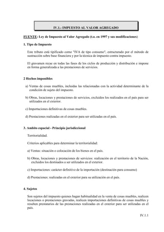 IV.1.- IMPUESTO AL VALOR AGREGADO

FUENTE: Ley de Impuesto al Valor Agregado (t.o. en 1997 y sus modificaciones)

1. Tipo de Impuesto

  Este tributo está tipificado como "IVA de tipo consumo", estructurado por el método de
  sustracción sobre base financiera y por la técnica de impuesto contra impuesto.

  El gravamen recae en todas las fases de los ciclos de producción y distribución e impone
  en forma generalizada a las prestaciones de servicios.


2 Hechos imponibles

 a) Ventas de cosas muebles, incluidas las relacionadas con la actividad determinante de la
    condición de sujeto del impuesto.

 b) Obras, locaciones y prestaciones de servicios, excluidos los realizados en el país para ser
    utilizados en el exterior.

 c) Importaciones definitivas de cosas muebles.

 d) Prestaciones realizadas en el exterior para ser utilizadas en el país.


3. Ambito espacial - Principio jurisdiccional

  Territorialidad.

  Criterios aplicables para determinar la territorialidad:

  a) Ventas: situación o colocación de los bienes en el país.

  b) Obras, locaciones y prestaciones de servicios: realización en el territorio de la Nación,
     excluidos los destinados a ser utilizados en el exterior.

  c) Importaciones: carácter definitivo de la importación (destinación para consumo)

  d) Prestaciones: realizadas en el exterior para su utilización en el país.


4. Sujetos

  Son sujetos del impuesto quienes hagan habitualidad en la venta de cosas muebles, realicen
  locaciones o prestaciones gravadas, realicen importaciones definitivas de cosas muebles y
  resulten prestatarios de las prestaciones realizadas en el exterior para ser utilizadas en el
  país.

                                                                                        IV.1.1
 