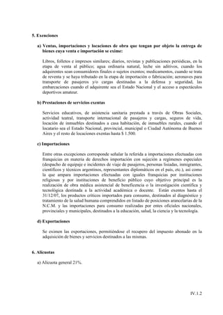 5. Exenciones

  a) Ventas, importaciones y locaciones de obra que tengan por objeto la entrega de
     bienes cuya venta e importación se exime:

     Libros, folletos e impresos similares; diarios, revistas y publicaciones periódicas, en la
     etapa de venta al público; agua ordinaria natural, leche sin aditivos, cuando los
     adquirentes sean consumidores finales o sujetos exentos; medicamentos, cuando se trata
     de reventa y se haya tributado en la etapa de importación o fabricación; aeronaves para
     transporte de pasajeros y/o cargas destinadas a la defensa y seguridad, las
     embarcaciones cuando el adquirente sea el Estado Nacional y el acceso a espectáculos
     deportivos amateur.

  b) Prestaciones de servicios exentas

     Servicios educativos, de asistencia sanitaria prestada a través de Obras Sociales,
     actividad teatral, transporte internacional de pasajeros y cargas, seguros de vida,
     locación de inmuebles destinados a casa habitación, de inmuebles rurales, cuando el
     locatario sea el Estado Nacional, provincial, municipal o Ciudad Autónoma de Buenos
     Aires y el resto de locaciones exentas hasta $ 1.500.

  c) Importaciones

     Entre otras excepciones corresponde señalar la referida a importaciones efectuadas con
     franquicias en materia de derechos importación con sujeción a regímenes especiales
     (despacho de equipaje e incidentes de viaje de pasajeros, personas lisiadas, inmigrantes,
     científicos y técnicos argentinos, representantes diplomáticos en el país, etc.), así como
     la que ampara importaciones efectuadas con iguales franquicias por instituciones
     religiosas y por instituciones de beneficio público cuyo objetivo principal es la
     realización de obra médica asistencial de beneficencia o la investigación científica y
     tecnológica destinada a la actividad académica o docente. Están exentos hasta el
     31/12/07, los productos críticos importados para consumo, destinados al diagnóstico y
     tratamiento de la salud humana comprendidos en listado de posiciones arancelarias de la
     N.C.M. y las importaciones para consumo realizadas por entes oficiales nacionales,
     provinciales y municipales, destinados a la educación, salud, la ciencia y la tecnología.

  d) Exportaciones

     Se eximen las exportaciones, permitiéndose el recupero del impuesto abonado en la
     adquisición de bienes y servicios destinados a las mismas.


6. Alícuotas

  a) Alícuota general 21%.




                                                                                        IV.1.2
 