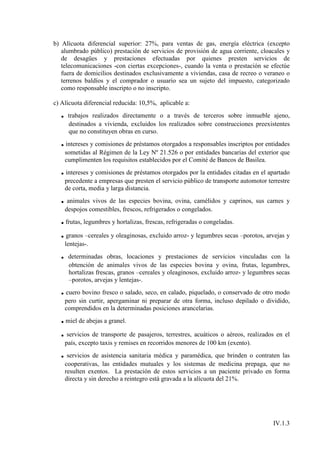 b) Alícuota diferencial superior: 27%, para ventas de gas, energía eléctrica (excepto
   alumbrado público) prestación de servicios de provisión de agua corriente, cloacales y
   de desagües y prestaciones efectuadas por quienes presten servicios de
   telecomunicaciones -con ciertas excepciones-, cuando la venta o prestación se efectúe
   fuera de domicilios destinados exclusivamente a viviendas, casa de recreo o veraneo o
   terrenos baldíos y el comprador o usuario sea un sujeto del impuesto, categorizado
   como responsable inscripto o no inscripto.

c) Alícuota diferencial reducida: 10,5%, aplicable a:
  .    trabajos realizados directamente o a través de terceros sobre inmueble ajeno,
       destinados a vivienda, excluidos los realizados sobre construcciones preexistentes
       que no constituyen obras en curso.
  . intereses y comisiones de préstamos otorgados a responsables inscriptos por entidades
      sometidas al Régimen de la Ley Nº 21.526 o por entidades bancarias del exterior que
      cumplimenten los requisitos establecidos por el Comité de Bancos de Basilea.
  . intereses y comisiones de préstamos otorgados por la entidades citadas en el apartado
      precedente a empresas que presten el servicio público de transporte automotor terrestre
      de corta, media y larga distancia.
  . animales vivos de las especies bovina, ovina, camélidos y caprinos, sus carnes y
      despojos comestibles, frescos, refrigerados o congelados.
  . frutas, legumbres y hortalizas, frescas, refrigeradas o congeladas.
  . granos –cereales y oleaginosas, excluido arroz- y legumbres secas –porotos, arvejas y
      lentejas-.
  .    determinadas obras, locaciones y prestaciones de servicios vinculadas con la
       obtención de animales vivos de las especies bovina y ovina, frutas, legumbres,
       hortalizas frescas, granos –cereales y oleaginosos, excluido arroz- y legumbres secas
       –porotos, arvejas y lentejas-.
  . cuero bovino fresco o salado, seco, en calado, piquelado, o conservado de otro modo
      pero sin curtir, apergaminar ni preparar de otra forma, incluso depilado o dividido,
      comprendidos en la determinadas posiciones arancelarias.
  . miel de abejas a granel.
  . servicios de transporte de pasajeros, terrestres, acuáticos o aéreos, realizados en el
      país, excepto taxis y remises en recorridos menores de 100 km (exento).
  . servicios de asistencia sanitaria médica y paramédica, que brinden o contraten las
      cooperativas, las entidades mutuales y los sistemas de medicina prepaga, que no
      resulten exentos. La prestación de estos servicios a un paciente privado en forma
      directa y sin derecho a reintegro está gravada a la alícuota del 21%.




                                                                                      IV.1.3
 