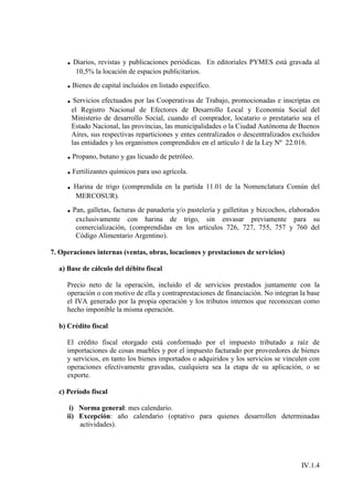 . Diarios, revistas y publicaciones periódicas.   En editoriales PYMES está gravada al
        10,5% la locación de espacios publicitarios.
     . Bienes de capital incluidos en listado específico.
     . Servicios efectuados por las Cooperativas de Trabajo, promocionadas e inscriptas en
       el Registro Nacional de Efectores de Desarrollo Local y Economía Social del
       Ministerio de desarrollo Social, cuando el comprador, locatario o prestatario sea el
       Estado Nacional, las provincias, las municipalidades o la Ciudad Autónoma de Buenos
       Aires, sus respectivas reparticiones y entes centralizados o descentralizados excluidos
       las entidades y los organismos comprendidos en el artículo 1 de la Ley Nº 22.016.
     . Propano, butano y gas licuado de petróleo.
     . Fertilizantes químicos para uso agrícola.
     . Harina de trigo (comprendida en la partida 11.01 de la Nomenclatura Común del
        MERCOSUR).
     . Pan, galletas, facturas de panadería y/o pastelería y galletitas y bizcochos, elaborados
        exclusivamente con harina de trigo, sin envasar previamente para su
        comercialización, (comprendidas en los artículos 726, 727, 755, 757 y 760 del
        Código Alimentario Argentino).

7. Operaciones internas (ventas, obras, locaciones y prestaciones de servicios)

  a) Base de cálculo del débito fiscal

     Precio neto de la operación, incluido el de servicios prestados juntamente con la
     operación o con motivo de ella y contraprestaciones de financiación. No integran la base
     el IVA generado por la propia operación y los tributos internos que reconozcan como
     hecho imponible la misma operación.

  b) Crédito fiscal

     El crédito fiscal otorgado está conformado por el impuesto tributado a raíz de
     importaciones de cosas muebles y por el impuesto facturado por proveedores de bienes
     y servicios, en tanto los bienes importados o adquiridos y los servicios se vinculen con
     operaciones efectivamente gravadas, cualquiera sea la etapa de su aplicación, o se
     exporte.

  c) Período fiscal

      i) Norma general: mes calendario.
     ii) Excepción: año calendario (optativo para quienes desarrollen determinadas
         actividades).




                                                                                        IV.1.4
 