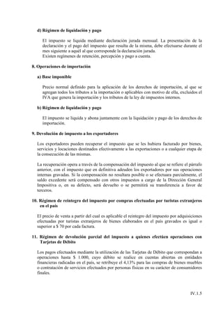 d) Régimen de liquidación y pago

     El impuesto se liquida mediante declaración jurada mensual. La presentación de la
     declaración y el pago del impuesto que resulta de la misma, debe efectuarse durante el
     mes siguiente a aquél al que corresponde la declaración jurada.
     Existen regímenes de retención, percepción y pago a cuenta.

8. Operaciones de importación

  a) Base imponible

     Precio normal definido para la aplicación de los derechos de importación, al que se
     agregan todos los tributos a la importación o aplicables con motivo de ella, excluidos el
     IVA que genera la importación y los tributos de la ley de impuestos internos.

  b) Régimen de liquidación y pago

     El impuesto se liquida y abona juntamente con la liquidación y pago de los derechos de
     importación.

9. Devolución de impuesto a los exportadores

  Los exportadores pueden recuperar el impuesto que se les hubiera facturado por bienes,
  servicios y locaciones destinados efectivamente a las exportaciones o a cualquier etapa de
  la consecución de las mismas.

  La recuperación opera a través de la compensación del impuesto al que se refiere el párrafo
  anterior, con el impuesto que en definitiva adeuden los exportadores por sus operaciones
  internas gravadas. Si la compensación no resultara posible o se efectuara parcialmente, el
  saldo excedente será compensado con otros impuestos a cargo de la Dirección General
  Impositiva o, en su defecto, será devuelto o se permitirá su transferencia a favor de
  terceros.

10. Régimen de reintegro del impuesto por compras efectuadas por turistas extranjeros
    en el país

  El precio de venta a partir del cual es aplicable el reintegro del impuesto por adquisiciones
  efectuadas por turistas extranjeros de bienes elaborados en el país gravados es igual o
  superior a $ 70 por cada factura.

11. Régimen de devolución parcial del impuesto a quienes efectúen operaciones con
    Tarjetas de Débito

  Los pagos efectuados mediante la utilización de las Tarjetas de Débito que correspondan a
  operaciones hasta $ 1.000, cuyo débito se realice en cuentas abiertas en entidades
  financieras radicadas en el país, se retribuye el 4,13% para las compras de bienes muebles
  o contratación de servicios efectuados por personas físicas en su carácter de consumidores
  finales.



                                                                                        IV.1.5
 