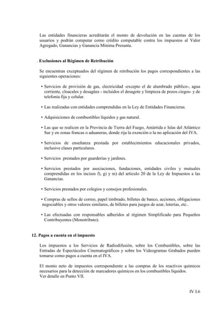 Las entidades financieras acreditarán el monto de devolución en las cuentas de los
    usuarios y podrán computar como crédito computable contra los impuestos al Valor
    Agregado, Ganancias y Ganancia Mínima Presunta.


  . Exclusiones al Régimen de Retribución

    Se encuentran exceptuados del régimen de retribución los pagos correspondientes a las
    siguientes operaciones:

    • Servicios de provisión de gas, electricidad -excepto el de alumbrado público-, agua
      corriente, cloacales y desagües - incluidos el desagote y limpieza de pozos ciegos- y de
      telefonía fija y celular.

    • Las realizadas con entidades comprendidas en la Ley de Entidades Financieras.

    • Adquisiciones de combustibles líquidos y gas natural.

    • Las que se realicen en la Provincia de Tierra del Fuego, Antártida e Islas del Atlántico
      Sur y en zonas francas o aduaneras, donde rija la exención o la no aplicación del IVA.

    • Servicios de enseñanza prestada por establecimientos educacionales privados,
      inclusive clases particulares.

    • Servicios prestados por guarderías y jardines.

    • Servicios prestados por asociaciones, fundaciones, entidades civiles y mutuales
      comprendidas en los incisos f), g) y m) del artículo 20 de la Ley de Impuestos a las
      Ganancias.

    • Servicios prestados por colegios y consejos profesionales.

    • Compras de sellos de correo, papel timbrado, billetes de banco, acciones, obligaciones
     negociables y otros valores similares, de billetes para juegos de azar, loterías, etc..

    • Las efectuadas con responsables adheridos al régimen Simplificado para Pequeños
      Contribuyentes (Monotributo).


12. Pagos a cuenta en el impuesto

    Los impuestos a los Servicios de Radiodifusión, sobre los Combustibles, sobre las
    Entradas de Espectáculos Cinematográficos y sobre los Videogramas Grabados pueden
    tomarse como pagos a cuenta en el IVA.

    El monto neto de impuestos correspondiente a las compras de los reactivos químicos
    necesarios para la detección de marcadores químicos en los combustibles líquidos.
    Ver detalle en Punto VII.


                                                                                        IV I.6
 