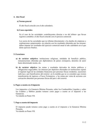 4. Año Fiscal

    a) Norma general

      El año fiscal coincide con el año calendario.

    b) Casos especiales

      En el caso de las sociedades -contribuyentes directas o no del tributo- que llevan
      registros contables: el año fiscal coincide con el ejercicio comercial.

      Los socios de las sociedades que no tributan directamente y los dueños de empresas y
      explotaciones unipersonales -en relación con los resultados obtenidos por las mismas-
      deben imputar los resultados del ejercicio comercial anual al año calendario en el que
      dicho ejercicio finalice.


5. Exenciones

  a) de carácter subjetivo: instituciones religiosas, entidades de beneficio público,
     remuneraciones obtenidas por diplomáticos de países extranjeros, derechos de autor
     hasta determinado monto, etc.

  b) de carácter objetivo: las rentas y resultados derivados de títulos públicos y
    obligaciones negociables, los intereses por depósitos efectuados en instituciones sujetas
    al régimen legal de las entidades financieras por personas físicas residentes, sucesiones
    indivisas y por beneficiarios del exterior -en la medida que no se considere que existen
    transferencias de ingresos a Fiscos Extranjeros- y las rentas por venta de acciones con
    cotización obtenidos por personas físicas del país o del exterior.


6. Pagos a cuenta en el impuesto

  Los impuestos a la Ganancia Mínima Presunta, sobre los Combustibles Líquidos y sobre
  los Créditos y Débitos pueden tomarse como pagos a cuenta en el impuesto a las
  Ganancias.
  Ver detalle en Punto VII.


7. Pago a cuenta del impuesto

  El impuesto puede tomarse como pago a cuenta en el impuesto a la Ganancia Mínima
  Presunta.
  Ver detalle en Punto VII.




                                                                                        I.1.2
 