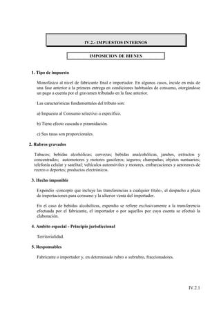 IV.2.- IMPUESTOS INTERNOS


                                IMPOSICION DE BIENES


 1. Tipo de impuesto

   Monofásico al nivel de fabricante final e importador. En algunos casos, incide en más de
   una fase anterior a la primera entrega en condiciones habituales de consumo, otorgándose
   un pago a cuenta por el gravamen tributado en la fase anterior.

   Las características fundamentales del tributo son:

   a) Impuesto al Consumo selectivo o específico.

   b) Tiene efecto cascada o piramidación.

   c) Sus tasas son proporcionales.

2. Rubros gravados

  Tabacos; bebidas alcohólicas; cervezas; bebidas analcohólicas, jarabes, extractos y
  concentrados; automotores y motores gasoleros; seguros; champañas; objetos suntuarios;
  telefonía celular y satelital; vehículos automóviles y motores, embarcaciones y aeronaves de
  recreo o deportes; productos electrónicos.

 3. Hecho imponible

   Expendio -concepto que incluye las transferencias a cualquier título-, el despacho a plaza
   de importaciones para consumo y la ulterior venta del importador.

   En el caso de bebidas alcohólicas, expendio se refiere exclusivamente a la transferencia
   efectuada por el fabricante, el importador o por aquellos por cuya cuenta se efectuó la
   elaboración.

 4. Ambito espacial - Principio jurisdiccional

   Territorialidad.

 5. Responsables

   Fabricante o importador y, en determinado rubro o subrubro, fraccionadores.




                                                                                       IV.2.1
 