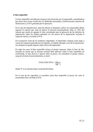 6. Base imponible

  La base imponible está dada por el precio neto facturado por el responsable, entendiéndose
  por precio neto el que resulta una vez deducidos descuentos y bonificaciones, intereses de
  financiación y el IVA generado por la operación.

  En el caso de importaciones, antes de efectuar el despacho a plaza, los responsables deben
  ingresar el importe que surja de aplicar la alícuota correspondiente sobre el 130% del
  importe que resulte de agregar al valor considerado para la aplicación de los derechos de
  importación, todos los tributos aplicados a/o con motivo de la importación, incluido el
  impuesto interno y excluido el IVA.

  En la posterior venta de los productos importados, el importador computa como pago a
  cuenta del impuesto generado por el expendio, el importe abonado a raíz de la importación;
  ese cómputo no puede originar saldo a favor del importador.

  En todos los casos la base imponible incluye al propio impuesto. Sobre la base de ello,
  teniendo en cuenta que la alícuota nominal debe aplicarse sobre la base imponible así
  conformada, la tasa efectiva a aplicar sobre el precio -sin considerar al propio tributo-,
  surge de efectuar el acrecentamiento, es decir:


                                  TASA EFECTIVA = 100 x t
                                                  100 – t

  donde "t" es la alícuota legal o nominal del tributo.


  En el caso de los cigarrillos se considera como base imponible el precio de venta al
  consumidor final, excluido el IVA.




                                                                                     IV.2.2
 