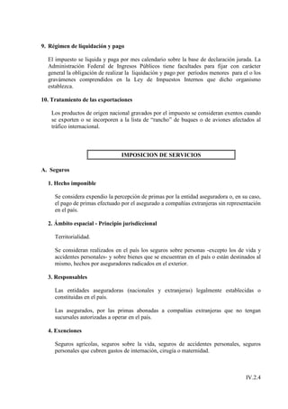 9. Régimen de liquidación y pago

  El impuesto se liquida y paga por mes calendario sobre la base de declaración jurada. La
  Administración Federal de Ingresos Públicos tiene facultades para fijar con carácter
  general la obligación de realizar la liquidación y pago por períodos menores para el o los
  gravámenes comprendidos en la Ley de Impuestos Internos que dicho organismo
  establezca.

10. Tratamiento de las exportaciones

    Los productos de origen nacional gravados por el impuesto se consideran exentos cuando
    se exporten o se incorporen a la lista de “rancho” de buques o de aviones afectados al
    tráfico internacional.



                                 IMPOSICION DE SERVICIOS

A. Seguros

  1. Hecho imponible

     Se considera expendio la percepción de primas por la entidad aseguradora o, en su caso,
     el pago de primas efectuado por el asegurado a compañías extranjeras sin representación
     en el país.

  2. Ámbito espacial - Principio jurisdiccional

     Territorialidad.

     Se consideran realizados en el país los seguros sobre personas -excepto los de vida y
     accidentes personales- y sobre bienes que se encuentran en el país o están destinados al
     mismo, hechos por aseguradores radicados en el exterior.

  3. Responsables

     Las entidades aseguradoras (nacionales y extranjeras) legalmente establecidas o
     constituidas en el país.

     Las asegurados, por las primas abonadas a compañías extranjeras que no tengan
     sucursales autorizadas a operar en el país.

  4. Exenciones

     Seguros agrícolas, seguros sobre la vida, seguros de accidentes personales, seguros
     personales que cubren gastos de internación, cirugía o maternidad.



                                                                                      IV.2.4
 