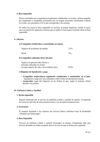 5. Base imponible

     Primas percibidas por aseguradoras legalmente establecidas en el país y primas pagadas
     por asegurados a compañías extranjeras que no tengan sucursales autorizadas a operar
     en el país, sin considerar el IVA que corresponde a las mismas.

     En todos los casos la base imponible no incluye al propio impuesto, siendo el único
     caso en materia de impuestos internos que se aplica la tasa legal o nominal sobre la base
     imponible.


6. Alícuota

     a) Compañías establecidas o constituidas en el país:

        Seguros de accidentes de trabajo                          2,5%

        Resto                                                     1‰

     b) Compañías radicadas fuera del país:

        Seguros en general sobre bienes o
        personas radicadas en el país,
        excepto seguros de vida y de accidentes pers.            23,0%

     c) Régimen de liquidación y pago

        - Compañías aseguradoras legalmente establecidas o constituidas en el país:
           liquidación y pago por mes calendario sobre la base de declaración jurada.
        - Asegurados: pago del impuesto en las fechas en que, según el contrato, deben
          abonarse las primas.


B. Telefonía Celular y Satelital

  1. Hecho imponible

     Importe facturado por el servicio de telefonía celular y satelital al usuario. Comprende
     los servicios móviles de telecomunicaciones y los de radiocomunicaciones.

  2. Exenciones

     El importe facturado a los usuarios del servicio básico telefónico bajo la modalidad
     “abonado que llama paga”.

  3. Base Imponible

     Servicio de telefonía celular o satelital facturados al usuario. Comprende todo otro
     servicio prestado en forma conjunta, aún en el caso de que se facture por separado.


                                                                                       IV.2.5
 