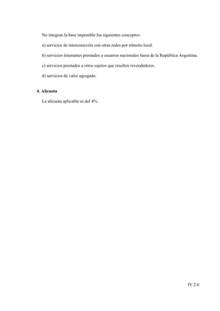 No integran la base imponible los siguientes conceptos:

  a) servicios de interconexión con otras redes por tránsito local.

  b) servicios itinerantes prestados a usuarios nacionales fuera de la República Argentina.

  c) servicios prestados a otros sujetos que resulten revendedores.

  d) servicios de valor agregado.


4. Alícuota

  La alícuota aplicable es del 4%.




                                                                                     IV.2.6
 