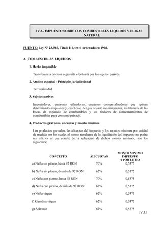 IV.3.- IMPUESTO SOBRE LOS COMBUSTIBLES LIQUIDOS Y EL GAS
                                   NATURAL


FUENTE: Ley Nº 23.966, Título III, texto ordenado en 1998.


A. COMBUSTIBLES LIQUIDOS

    1. Hecho imponible

      Transferencia onerosa o gratuita efectuada por los sujetos pasivos.

    2. Ámbito espacial - Principio jurisdiccional

      Territorialidad

    3. Sujetos pasivos

      Importadores, empresas refinadoras, empresas comercializadoras que reúnan
      determinados requisitos y, en el caso del gas licuado uso automotor, los titulares de las
      bocas de expendio de combustibles y los titulares de almacenamientos de
      combustibles para consumo privado.

    4. Productos gravados, alícuotas y monto mínimos

      Los productos gravados, las alícuotas del impuesto y los montos mínimos por unidad
      de medida por los cuales el monto resultante de la liquidación del impuesto no podrá
      ser inferior al que resulte de la aplicación de dichos montos mínimos, son los
      siguientes:


                                                                       MONTO MINIMO
                    CONCEPTO                      ALICUOTAS              IMPUESTO
                                                                        $ POR LITRO
      a) Nafta sin plomo, hasta 92 RON                70%                    0,5375

      b) Nafta sin plomo, de más de 92 RON            62%                    0,5375

      c) Nafta con plomo, hasta 92 RON                70%                    0,5375

      d) Nafta con plomo, de más de 92 RON            62%                    0,5375

      e) Nafta virgen                                 62%                    0,5375

      f) Gasolina virgen                              62%                    0,5375

      g) Solvente                                     62%                    0,5375
                                                                                        IV.3.1
 