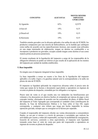 MONTO MINIMO
                 CONCEPTO                     ALICUOTAS              IMPUESTO
                                                                    $ POR LITRO

 h) Aguarrás                                      62%                    0,5375

 i) Gas-oil                                       19%                      0,15

 j) Diesel-oil                                    19%                      0,15

 k) Kerosene                                      19%                      0,15

  También estarán gravados con la alícuota aplicada a las naftas de más de 92 RON, los
  productos compuestos por una mezcla de hidrocarburos, en la medida que califiquen
  como naftas de acuerdo con las especificaciones técnicas, aun cuando sean utilizados
  en una etapa intermedia de elaboración, tengan un destino no combustible o se
  incorporen a productos no gravados, excepto cuando tengan como destino el uso como
  materia prima en procesos posteriores.

  El monto resultante de la liquidación del impuesto a cargo de los responsables de la
  obligación tributaria no podrá ser inferior al que resulte de la aplicación de los montos
  del impuesto por unidad de medida establecidos.

5. Base imponible

  En ningún caso el impuesto integrará la base imponible.

  La base imponible a tomar en cuenta a los fines de la liquidación del impuesto
  aplicable a la nafta virgen y la gasolina natural será la correspondiente a la nafta sin
  plomo de más de 92 RON.

  El impuesto se liquidará aplicando las respectivas alícuotas sobre el precio neto de
  venta que surjan de la factura o documento equivalente a operadores en régimen de
  reventa en planta de despacho, extendido por los obligados a su ingreso.

  Precio neto de venta es el que resulta una vez deducidos las bonificaciones por
  volumen y los descuentos en efectivo hechos al comprador por épocas de pago u otro
  concepto similar, efectuados de acuerdo con las costumbres de plaza, el débito fiscal
  del impuesto al Valor Agregado que corresponda al vendedor como contribuyente de
  derecho, la Tasa de Infraestructura Hídrica o la Tasa sobre el Gas Oil, según
  corresponda, y cualquier otro tributo que tenga por hecho imponible la misma
  operación gravada, siempre que se consignen en la factura por separado.

  Cuando el responsable del impuesto efectúe sus ventas directamente a consumidores
  finales, ya sea por sí mismo o a través de personas o sociedades que realicen las
  actividades por cuenta y orden del responsable, sea bajo la modalidad de consignación,
  locación de servicios, comisión u otras equivalentes, el impuesto será liquidado
  tomando como base el valor de venta por parte del responsable a operadores en
  régimen de reventa en planta de despacho.

                                                                                    IV.3.2
 