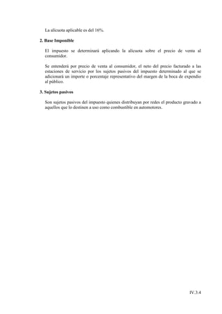 La alícuota aplicable es del 16%.

2. Base Imponible

  El impuesto se determinará aplicando la alícuota sobre el precio de venta al
  consumidor.

  Se entenderá por precio de venta al consumidor, el neto del precio facturado a las
  estaciones de servicio por los sujetos pasivos del impuesto determinado al que se
  adicionará un importe o porcentaje representativo del margen de la boca de expendio
  al público.

3. Sujetos pasivos

  Son sujetos pasivos del impuesto quienes distribuyan por redes el producto gravado a
  aquellos que lo destinen a uso como combustible en automotores.




                                                                               IV.3.4
 