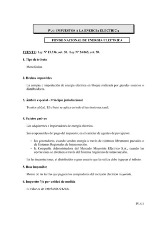 IV.4.- IMPUESTOS A LA ENERGIA ELECTRICA


                       FONDO NACIONAL DE ENERGIA ELECTRICA


FUENTE: Ley Nº 15.336, art. 30. Ley Nº 24.065, art. 70.

1. Tipo de tributo

  Monofásico.


2. Hechos imponibles

  La compra o importación de energía eléctrica en bloque realizada por grandes usuarios o
  distribuidores.


3. Ámbito especial - Principio jurisdiccional

  Territorialidad. El tributo se aplica en todo el territorio nacional.


4. Sujetos pasivos

  Los adquirentes e importadores de energía eléctrica.

  Son responsables del pago del impuesto; en el carácter de agentes de percepción:

     − los generadores, cuando vendan energía a través de contratos libremente pactados o
       de Sistemas Regionales de Interconexión.
     − la Compañía Administradora del Mercado Mayorista Eléctrico S.A., cuando las
       operaciones se efectúen a través del Sistema Argentino de interconexión.

  En las importaciones, el distribuidor o gran usuario que la realiza debe ingresar el tributo.

5. Base imponible

  Monto de las tarifas que paguen los compradores del mercado eléctrico mayorista.

6. Impuesto fijo por unidad de medida

  El valor es de 0,0054686 $/KWh.



                                                                                          IV.4.1
 