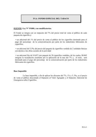 IV.6.- FONDO ESPECIAL DEL TABACO




FUENTE: Ley Nº 19.800 y sus modificatorias.

El Fondo se integra con un impuesto del 7% del precio total de venta al público de cada
paquete de cigarrillo y:

  • un adicional del 1% del precio de venta al público de los cigarrillos destinado para el
 pago del porcentaje de la comercialización por parte de los industriales fabricantes de
 cigarrillos.

  • un adicional del 3,5‰ del precio del paquete de cigarrillos vendido de 2 unidades básicas
 con destino a las obras sociales de la actividad

  • un adicional fijo de $ 0,071 por paquete de 20 cigarrillos vendidos, de los cuales, $0.065
 integran la recaudación resultante por la aplicación de la tasa del 7% y, el resto, será
 destinado para el pago del porcentaje de la comercialización por parte de los industriales
 fabricantes de cigarrillos.



Base Imponible

           La base imponible, a fin de aplicar las alícuotas del 7%, 1% y 3, 5‰, es el precio
de venta al público descontado el Impuesto al Valor Agregado y el Impuesto Adicional de
Emergencia sobre Cigarrillos.




                                                                                       IV.6.1
 