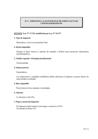 IV.7.- IMPUESTO A LAS ENTRADAS DE ESPECTACULOS
                             CINEMATOGRAFICOS




FUENTE: Ley Nº 17.741, modificada por Ley Nº 24.377

1. Tipo de impuesto

  Monofásico a nivel al consumidor final.

2. Hecho imponible

  Entrega al título oneroso o gratuito de entradas o boletos para presenciar espectáculos
  cinematográficos.

3. Ámbito espacial - Principio jurisdiccional

  Territorialidad.

4. Sujetos pasivos

  Espectadores.

  Los empresarios o entidades exhibidoras deben adicionar el impuesto al precio básico de
  cada entrada o localidad.

5. Base imponible

  Precio básico de las entradas o localidades.

6. Alícuota

  La alícuota es del 10%.

7. Pago a cuenta del impuesto

  El impuesto puede tomarse como pago a cuenta en el IVA.
  Ver detalle en Punto VII.




                                                                                  IV.7.1
 