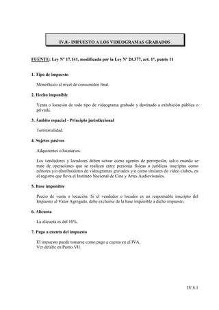 IV.8.- IMPUESTO A LOS VIDEOGRAMAS GRABADOS


FUENTE: Ley Nº 17.141, modificada por la Ley Nº 24.377, art. 1°, punto 11


1. Tipo de impuesto

  Monofásico al nivel de consumidor final.

2. Hecho imponible

  Venta o locación de todo tipo de videograma grabado y destinado a exhibición pública o
  privada.

3. Ámbito espacial - Principio jurisdiccional

  Territorialidad.

4. Sujetos pasivos

  Adquirentes o locatarios.

  Los vendedores y locadores deben actuar como agentes de percepción, salvo cuando se
  trate de operaciones que se realicen entre personas físicas o jurídicas inscriptas como
  editores y/o distribuidores de videogramas gravados y/o como titulares de video clubes, en
  el registro que lleva el Instituto Nacional de Cine y Artes Audiovisuales.

5. Base imponible

  Precio de venta o locación. Si el vendedor o locador es un responsable inscripto del
  Impuesto al Valor Agregado, debe excluirse de la base imponible a dicho impuesto.

6. Alícuota

  La alícuota es del 10%.

7. Pago a cuenta del impuesto

  El impuesto puede tomarse como pago a cuenta en el IVA.
  Ver detalle en Punto VII.




                                                                                     IV.8.1
 