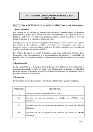 IV.9.- IMPUESTO A LOS SERVICIOS COMUNICACIÓN
                                  AUDIOVISUAL


FUENTE: Ley Nº 26.522, Título V y Decreto Nº 1225/2010 Título V. Art. 94 y siguientes.

1. Hecho imponible
Los titulares de los servicios de comunicación audiovisual deberán tributar un gravamen
proporcional al monto de la facturación bruta correspondiente a la comercialización de
publicidad tradicional y no tradicional, programas, señales, contenidos, abonos y todo otro
concepto derivado de la explotación de estos servicios.
Serán gravados con las alícuotas consignadas en la categoría "Otros Servicios" los ingresos
provenientes de la realización mediante el servicio de comunicación audiovisual de
concursos, sorteos y otras actividades o prácticas de similar naturaleza, con excepción de
aquéllos organizados por entidades oficiales.
Los titulares de registro de señales tributarán un gravamen proporcional al monto de la
facturación bruta correspondiente a la comercialización de espacios y publicidades de
cualquier tipo, en contenidos emitidos en cualquiera de los servicios regulados por la presente
ley.

2. Base imponible
La base imponible es la facturación bruta de la cual serán deducibles las bonificaciones y
descuentos comerciales vigentes en plaza y que efectivamente se facturen y contabilicen,
como así también, el Impuesto a los Ingresos Brutos tributados en las provincias y/o en la
Ciudad Autónoma de Buenos Aires.

3. Categorías
El cálculo para el pago del gravamen se efectuará conforme a las siguientes categorías



CATEGORÍA                                      DESCRIPCION

      A          Servicios con área de prestación en la C.A.B.A.

      B          Servicios con área de prestación en ciudades con 600.000 o más
                 habitantes.

      C          Servicios con área de prestación en ciudades con menos de 600.000
                 habitantes.

      D          Servicios con área de prestación en ciudades con menos de 100.000
                 habitantes.


                                                                                         IV.9.1
 