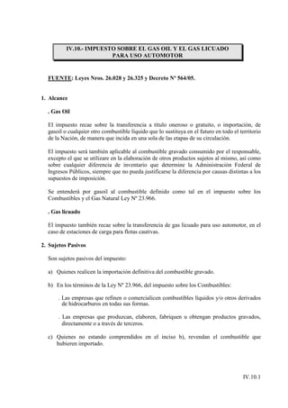IV.10.- IMPUESTO SOBRE EL GAS OIL Y EL GAS LICUADO
                         PARA USO AUTOMOTOR


  FUENTE: Leyes Nros. 26.028 y 26.325 y Decreto Nº 564/05.


1. Alcance

  . Gas Oil

  El impuesto recae sobre la transferencia a título oneroso o gratuito, o importación, de
  gasoil o cualquier otro combustible líquido que lo sustituya en el futuro en todo el territorio
  de la Nación, de manera que incida en una sola de las etapas de su circulación.

  El impuesto será también aplicable al combustible gravado consumido por el responsable,
  excepto el que se utilizare en la elaboración de otros productos sujetos al mismo, así como
  sobre cualquier diferencia de inventario que determine la Administración Federal de
  Ingresos Públicos, siempre que no pueda justificarse la diferencia por causas distintas a los
  supuestos de imposición.

  Se entenderá por gasoil al combustible definido como tal en el impuesto sobre los
  Combustibles y el Gas Natural Ley Nº 23.966.

  . Gas licuado

  El impuesto también recae sobre la transferencia de gas licuado para uso automotor, en el
  caso de estaciones de carga para flotas cautivas.

2. Sujetos Pasivos

  Son sujetos pasivos del impuesto:

  a) Quienes realicen la importación definitiva del combustible gravado.

  b) En los términos de la Ley Nº 23.966, del impuesto sobre los Combustibles:

      . Las empresas que refinen o comercialicen combustibles líquidos y/o otros derivados
        de hidrocarburos en todas sus formas.

      . Las empresas que produzcan, elaboren, fabriquen u obtengan productos gravados,
        directamente o a través de terceros.

  c) Quienes no estando comprendidos en el inciso b), revendan el combustible que
     hubieren importado.




                                                                                         IV.10.1
 