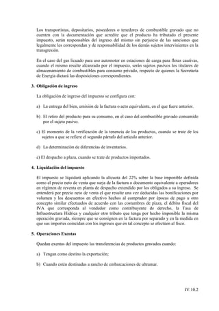 Los transportistas, depositarios, poseedores o tenedores de combustible gravado que no
  cuenten con la documentación que acredite que el producto ha tributado el presente
  impuesto, serán responsables del ingreso del mismo sin perjuicio de las sanciones que
  legalmente les correspondan y de responsabilidad de los demás sujetos intervinientes en la
  transgresión.

  En el caso del gas licuado para uso automotor en estaciones de carga para flotas cautivas,
  cuando el mismo resulte alcanzado por el impuesto, serán sujetos pasivos los titulares de
  almacenamiento de combustibles para consumo privado, respecto de quienes la Secretaría
  de Energía dictará las disposiciones correspondientes.

3. Obligación de ingreso

  La obligación de ingreso del impuesto se configura con:

  a) La entrega del bien, emisión de la factura o acto equivalente, en el que fuere anterior.

  b) El retiro del producto para su consumo, en el caso del combustible gravado consumido
     por el sujeto pasivo.

  c) El momento de la verificación de la tenencia de los productos, cuando se trate de los
     sujetos a que se refiere el segundo párrafo del artículo anterior.

  d) La determinación de diferencias de inventarios.

  e) El despacho a plaza, cuando se trate de productos importados.

4. Liquidación del impuesto

  El impuesto se liquidará aplicando la alícuota del 22% sobre la base imponible definida
  como el precio neto de venta que surja de la factura o documento equivalente a operadores
  en régimen de reventa en planta de despacho extendido por los obligados a su ingreso. Se
  entenderá por precio neto de venta el que resulte una vez deducidas las bonificaciones por
  volumen y los descuentos en efectivo hechos al comprador por épocas de pago u otro
  concepto similar efectuados de acuerdo con las costumbres de plaza, el débito fiscal del
  IVA que corresponda al vendedor como contribuyente de derecho, la Tasa de
  Infraestructura Hídrica y cualquier otro tributo que tenga por hecho imponible la misma
  operación gravada, siempre que se consignen en la factura por separado y en la medida en
  que sus importes coincidan con los ingresos que en tal concepto se efectúen al fisco.

5. Operaciones Exentas

  Quedan exentas del impuesto las transferencias de productos gravados cuando:

  a) Tengan como destino la exportación;

  b) Cuando estén destinadas a rancho de embarcaciones de ultramar.




                                                                                       IV.10.2
 