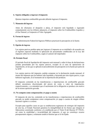 6. Sujetos obligados a ingresar el impuesto

  Quienes importen combustible gravado deberán ingresar el impuesto.

7. Momento del ingreso

  Antes de efectuarse el despacho a plaza, el impuesto será liquidado e ingresado
  conjuntamente con los tributos aduaneros, el impuesto sobre los Combustibles Líquidos y
  el Gas Natural y el impuesto al Valor Agregado.

8. Forma de ingreso

  La Administración Federal de Ingresos Públicos practicará la percepción en la fuente.

9. Opción de ingreso

  Los sujetos pasivos podrán optar por ingresar el impuesto en su totalidad o de acuerdo con
  el régimen especial mediante la aplicación de porcentuales establecidos en la Ley del
  impuesto sobre los Combustibles, según el carácter del importador.

10. Período Fiscal

  El período fiscal de liquidación del impuesto será mensual y sobre la base de declaraciones
  juradas presentadas por los sujetos pasivos, excepto en el caso de operaciones de
  importación, en las que se aplicará el procedimiento de percepción en la fuente por parte de
  la AFIP.

  Los sujetos pasivos del impuesto, podrán computar en la declaración jurada mensual, el
  monto del impuesto que les hubiere sido liquidado y facturado por otro sujeto pasivo, o que
  hubieren ingresado, en el momento de la importación del producto.

  El impuesto contenido en las transferencias o importaciones de combustible gravado
  deberá encontrarse discriminado del precio de venta o valor de importación,
  respectivamente, y se entenderá que el nacimiento de la obligación se produce con motivo
  de la misma operación gravada.

11. No computo como compensación y/o pago a cuenta

  El impuesto de esta ley, contenido en las transferencias o importaciones de combustible
  gravado no podrá computarse como compensación y/o pago a cuenta de ningún tributo
  nacional vigente o a crearse.

  Excepto para aquellos casos en que se establecieren regímenes de reintegro del impuesto
  de esta ley, el Estado Nacional garantiza la intangibilidad de los bienes que integran el
  fideicomiso constituido conforme a lo establecido por el Título II del Decreto Nº 976/01,
  así como la estabilidad e invariabilidad del impuesto, el que no constituye recurso
  presupuestario alguno y solamente tendrá el destino que se le ha fijado.



                                                                                      IV.10.3
 