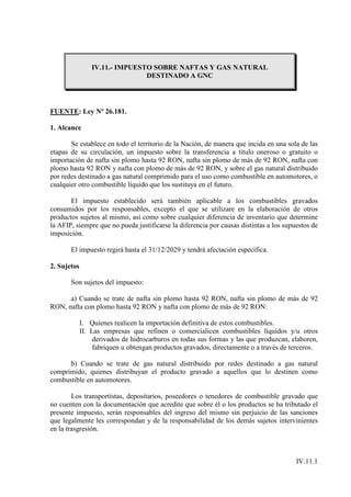 IV.11.- IMPUESTO SOBRE NAFTAS Y GAS NATURAL
                                DESTINADO A GNC




FUENTE: Ley Nº 26.181.

1. Alcance

       Se establece en todo el territorio de la Nación, de manera que incida en una sola de las
etapas de su circulación, un impuesto sobre la transferencia a título oneroso o gratuito o
importación de nafta sin plomo hasta 92 RON, nafta sin plomo de más de 92 RON, nafta con
plomo hasta 92 RON y nafta con plomo de más de 92 RON, y sobre el gas natural distribuido
por redes destinado a gas natural comprimido para el uso como combustible en automotores, o
cualquier otro combustible líquido que los sustituya en el futuro.

       El impuesto establecido será también aplicable a los combustibles gravados
consumidos por los responsables, excepto el que se utilizare en la elaboración de otros
productos sujetos al mismo, así como sobre cualquier diferencia de inventario que determine
la AFIP, siempre que no pueda justificarse la diferencia por causas distintas a los supuestos de
imposición.

       El impuesto regirá hasta el 31/12/2029 y tendrá afectación específica.

2. Sujetos

       Son sujetos del impuesto:

      a) Cuando se trate de nafta sin plomo hasta 92 RON, nafta sin plomo de más de 92
RON, nafta con plomo hasta 92 RON y nafta con plomo de más de 92 RON:

             I. Quienes realicen la importación definitiva de estos combustibles.
             II. Las empresas que refinen o comercialicen combustibles líquidos y/u otros
                  derivados de hidrocarburos en todas sus formas y las que produzcan, elaboren,
                  fabriquen u obtengan productos gravados, directamente o a través de terceros.

      b) Cuando se trate de gas natural distribuido por redes destinado a gas natural
comprimido, quienes distribuyan el producto gravado a aquellos que lo destinen como
combustible en automotores.

        Los transportistas, depositarios, poseedores o tenedores de combustible gravado que
no cuenten con la documentación que acredite que sobre él o los productos se ha tributado el
presente impuesto, serán responsables del ingreso del mismo sin perjuicio de las sanciones
que legalmente les correspondan y de la responsabilidad de los demás sujetos intervinientes
en la trasgresión.



                                                                                        IV.11.1
 
