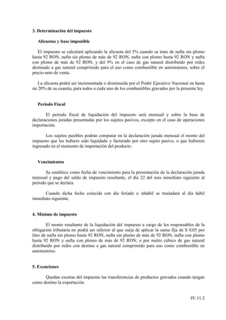 3. Determinación del impuesto

  Alícuotas y base imponible

   El impuesto se calculará aplicando la alícuota del 5% cuando se trate de nafta sin plomo
hasta 92 RON, nafta sin plomo de más de 92 RON, nafta con plomo hasta 92 RON y nafta
con plomo de más de 92 RON, y del 9% en el caso de gas natural distribuido por redes
destinado a gas natural comprimido para el uso como combustible en automotores, sobre el
precio neto de venta.

   La alícuota podrá ser incrementada o disminuida por el Poder Ejecutivo Nacional en hasta
un 20% de su cuantía, para todos o cada uno de los combustibles gravados por la presente ley.


  Período Fiscal

       El período fiscal de liquidación del impuesto será mensual y sobre la base de
declaraciones juradas presentadas por los sujetos pasivos, excepto en el caso de operaciones
importación.

       Los sujetos pasibles podrán computar en la declaración jurada mensual el monto del
impuesto que les hubiere sido liquidado y facturado por otro sujeto pasivo, o que hubieren
ingresado en el momento de importación del producto.


  Vencimientos

       Se establece como fecha de vencimiento para la presentación de la declaración jurada
mensual y pago del saldo de impuesto resultante, el día 22 del mes inmediato siguiente al
período que se declara.

      Cuando dicha fecha coincida con día feriado o inhábil se trasladará al día hábil
inmediato siguiente.


4. Mínimo de impuesto

        El monto resultante de la liquidación del impuesto a cargo de los responsables de la
obligación tributaria no podrá ser inferior al que surja de aplicar la suma fija de $ 0,05 por
litro de nafta sin plomo hasta 92 RON, nafta sin plomo de más de 92 RON, nafta con plomo
hasta 92 RON y nafta con plomo de más de 92 RON, o por metro cúbico de gas natural
distribuido por redes con destino a gas natural comprimido para uso como combustible en
automotores.


5. Exenciones

      Quedan exentas del impuesto las transferencias de productos gravados cuando tengan
como destino la exportación.


                                                                                      IV.11.2
 