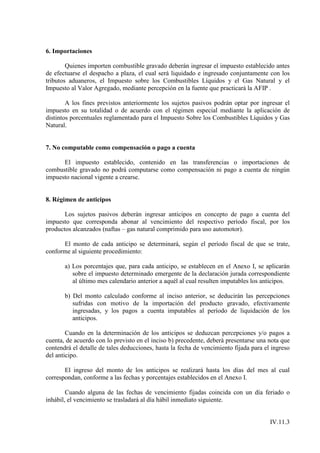 6. Importaciones

        Quienes importen combustible gravado deberán ingresar el impuesto establecido antes
de efectuarse el despacho a plaza, el cual será liquidado e ingresado conjuntamente con los
tributos aduaneros, el Impuesto sobre los Combustibles Líquidos y el Gas Natural y el
Impuesto al Valor Agregado, mediante percepción en la fuente que practicará la AFIP .

        A los fines previstos anteriormente los sujetos pasivos podrán optar por ingresar el
impuesto en su totalidad o de acuerdo con el régimen especial mediante la aplicación de
distintos porcentuales reglamentado para el Impuesto Sobre los Combustibles Líquidos y Gas
Natural.


7. No computable como compensación o pago a cuenta

      El impuesto establecido, contenido en las transferencias o importaciones de
combustible gravado no podrá computarse como compensación ni pago a cuenta de ningún
impuesto nacional vigente a crearse.


8. Régimen de anticipos

       Los sujetos pasivos deberán ingresar anticipos en concepto de pago a cuenta del
impuesto que corresponda abonar al vencimiento del respectivo período fiscal, por los
productos alcanzados (naftas – gas natural comprimido para uso automotor).

      El monto de cada anticipo se determinará, según el período fiscal de que se trate,
conforme al siguiente procedimiento:

       a) Los porcentajes que, para cada anticipo, se establecen en el Anexo I, se aplicarán
          sobre el impuesto determinado emergente de la declaración jurada correspondiente
          al último mes calendario anterior a aquél al cual resulten imputables los anticipos.

       b) Del monto calculado conforme al inciso anterior, se deducirán las percepciones
          sufridas con motivo de la importación del producto gravado, efectivamente
          ingresadas, y los pagos a cuenta imputables al período de liquidación de los
          anticipos.

        Cuando en la determinación de los anticipos se deduzcan percepciones y/o pagos a
cuenta, de acuerdo con lo previsto en el inciso b) precedente, deberá presentarse una nota que
contendrá el detalle de tales deducciones, hasta la fecha de vencimiento fijada para el ingreso
del anticipo.

       El ingreso del monto de los anticipos se realizará hasta los días del mes al cual
correspondan, conforme a las fechas y porcentajes establecidos en el Anexo I.

        Cuando alguna de las fechas de vencimiento fijadas coincida con un día feriado o
inhábil, el vencimiento se trasladará al día hábil inmediato siguiente.


                                                                                       IV.11.3
 