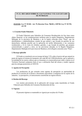 IV.12.- RECARGO SOBRE EL GAS NATURAL Y EL GAS LICUADO
                            DE PETROLEO




  FUENTE: Ley Nº 25.565. Art. 75, Decretos Nros. 786/02 y 1307/02. Ley Nº 25.725,
          art. 84


 1. Creación Fondo Fiduciario

        El Fondo Fiduciario para Subsidios de Consumos Residenciales de Gas tiene como
objeto financiar: a) las compensaciones tarifarias para la región Patagónica, Departamento
Malargüe de la provincia de Mendoza y de la región conocida como "Puna", que las
distribuidoras o subdistribuidoras zonales de gas natural y gas licuado de petróleo de uso
domiciliario, deberán percibir por la aplicación de tarifas diferenciales a los consumos
residenciales, y b) la venta de cilindros, garrafas, o gas licuado de petróleo, gas propano
comercializado a granel y otros, en las provincias ubicadas en la Región Patagónica,
Departamento Malargüe de la provincia de Mendoza y de la Región conocida como "Puna".

2. Recargo aplicable

         El Fondo se constituirá con un recargo de hasta 7,5% sobre el precio del gas natural en
punto de ingreso al sistema de transporte, por cada M3 de 9.300 kilocalorías, que se aplicará a
la totalidad de los metros cúbicos que se consuman y/o comercialicen por redes o ductos en el
Territorio Nacional cualquiera fuera el uso o utilización final del mismo y tendrá vigencia
para las entregas posteriores al 10/01/03.

3. Agentes de Percepción

        Los productores de gas actuarán como agentes de percepción en oportunidad de
producirse la emisión de la factura o documento equivalente a cualquiera de los sujetos de la
industria. La percepción y el autoconsumo constituirán un ingreso directo.

4. Destino del Recargo

      Los montos provenientes de la aplicación del recargo serán transferidos al Fondo
  Fiduciario para Subsidios de Consumos Residenciales de Gas.

5. Vigencia

       El presente régimen se mantendrá en vigencia por un plazo de 10 años.




                                                                                        IV.12.1
 