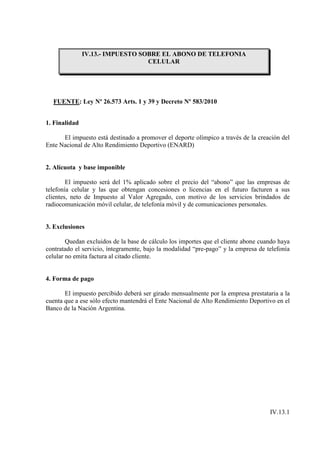 IV.13.- IMPUESTO SOBRE EL ABONO DE TELEFONIA
                                  CELULAR




  FUENTE: Ley Nº 26.573 Arts. 1 y 39 y Decreto Nº 583/2010


1. Finalidad

      El impuesto está destinado a promover el deporte olímpico a través de la creación del
Ente Nacional de Alto Rendimiento Deportivo (ENARD)


2. Alícuota y base imponible

        El impuesto será del 1% aplicado sobre el precio del “abono” que las empresas de
telefonía celular y las que obtengan concesiones o licencias en el futuro facturen a sus
clientes, neto de Impuesto al Valor Agregado, con motivo de los servicios brindados de
radiocomunicación móvil celular, de telefonía móvil y de comunicaciones personales.


3. Exclusiones

        Quedan excluidos de la base de cálculo los importes que el cliente abone cuando haya
contratado el servicio, íntegramente, bajo la modalidad “pre-pago” y la empresa de telefonía
celular no emita factura al citado cliente.


4. Forma de pago

       El impuesto percibido deberá ser girado mensualmente por la empresa prestataria a la
cuenta que a ese sólo efecto mantendrá el Ente Nacional de Alto Rendimiento Deportivo en el
Banco de la Nación Argentina.




                                                                                    IV.13.1
 