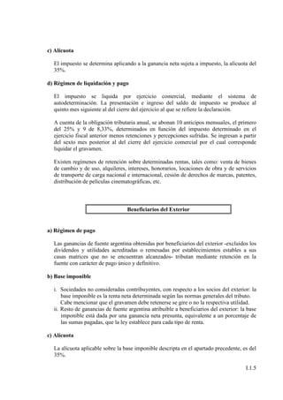 c) Alícuota

  El impuesto se determina aplicando a la ganancia neta sujeta a impuesto, la alícuota del
  35%.

d) Régimen de liquidación y pago

  El impuesto se liquida por ejercicio comercial, mediante el sistema de
  autodeterminación. La presentación e ingreso del saldo de impuesto se produce al
  quinto mes siguiente al del cierre del ejercicio al que se refiere la declaración.

  A cuenta de la obligación tributaria anual, se abonan 10 anticipos mensuales, el primero
  del 25% y 9 de 8,33%, determinados en función del impuesto determinado en el
  ejercicio fiscal anterior menos retenciones y percepciones sufridas. Se ingresan a partir
  del sexto mes posterior al del cierre del ejercicio comercial por el cual corresponde
  liquidar el gravamen.

  Existen regímenes de retención sobre determinadas rentas, tales como: venta de bienes
  de cambio y de uso, alquileres, intereses, honorarios, locaciones de obra y de servicios
  de transporte de carga nacional e internacional, cesión de derechos de marcas, patentes,
  distribución de películas cinematográficas, etc.



                                  Beneficiarios del Exterior


a) Régimen de pago

  Las ganancias de fuente argentina obtenidas por beneficiarios del exterior -excluidos los
  dividendos y utilidades acreditadas o remesadas por establecimientos estables a sus
  casas matrices que no se encuentran alcanzados- tributan mediante retención en la
  fuente con carácter de pago único y definitivo.

b) Base imponible

  i. Sociedades no consideradas contribuyentes, con respecto a los socios del exterior: la
      base imponible es la renta neta determinada según las normas generales del tributo.
      Cabe mencionar que el gravamen debe retenerse se gire o no la respectiva utilidad.
  ii. Resto de ganancias de fuente argentina atribuible a beneficiarios del exterior: la base
      imponible está dada por una ganancia neta presunta, equivalente a un porcentaje de
      las sumas pagadas, que la ley establece para cada tipo de renta.

c) Alícuota

  La alícuota aplicable sobre la base imponible descripta en el apartado precedente, es del
  35%.

                                                                                        I.1.5
 