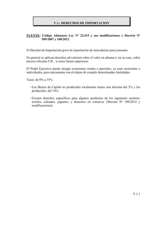 V.1.- DERECHOS DE IMPORTACION


FUENTE: Código Aduanero Ley Nº 22.415 y sus modificaciones y Decreto Nº
        509/2007 y 100/2012


El Derecho de Importación grava la importación de mercaderías para consumo.

En general se aplican derechos ad-valorem sobre el valor en aduana o, en su caso, sobre
precios oficiales CIF, si estos fueren superiores.

El Poder Ejecutivo puede otorgar exenciones totales o parciales, ya sean sectoriales o
individuales, pero únicamente con el objeto de cumplir determinadas finalidades.

Tasas: de 0% a 35%

  - Los Bienes de Capital no producidos localmente tienen una alícuota del 2% y los
    producidos, del 14%.

  - Existen derechos específicos para algunos productos de los siguientes sectores:
    textiles, calzados, juguetes, y duraznos en conserva. (Decreto Nº 100/2012 y
    modificaciones).




                                                                                 V.1.1
 