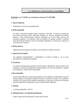 V.4.- IMPUESTO A LOS PASAJES AL EXTERIOR


FUENTE: Ley Nº 25.997, art. 24 inciso b) y Decreto Nº 1297/2006


1. Tipo de impuesto

  Monofásico al nivel de consumidor final.

2. Hecho imponible

  La venta o emisión de pasajes aéreos, marítimos y fluviales al exterior, excepto que
  esta última prestación fuera efectuada mediante un servicio integrado por balsas,
  lanchas u otras embarcaciones menores, realizadas en el país sobre servicios de
  transporte regulares y no regulares, como así también, los pasajes vendidos o emitidos
  fuera del territorio nacional a favor de residentes argentinos, en viajes que se inicien en
  el territorio de la Nación.

3. Sujetos pasivos

  Adquirentes de los pasajes o personas a cuyo nombre se realiza la emisión.

4. Agentes de Percepción

  Las empresas transportadoras o charteadoras al cobrar el pasaje o, en su caso,
  previamente al embarque del pasajero.

5. Exenciones

  Los pasajes emitidos para personal en misión oficial o diplomática, tanto nacional como
  extranjero y personal de organismos internacionales, así como sus familiares y agentes
  de la legación, a condición de reciprocidad.

6. Base imponible

  La base imponible para el cálculo del impuesto será el importe correspondiente al precio
  final que figure en los pasajes vendidos al exterior o emitidos en el país y los vendidos o
  emitidos en el exterior para residentes argentinos en viajes que se inicien en el territorio
  nacional, deducidos los impuestos, tasas y contribuciones especiales.

7. Alícuota

  La alícuota aplicable es del 5%.

8. Administración y recaudación del impuesto

  Estará a cargo de la Secretaría de Turismo de la Nación.
                                                                                        V.4.1
 