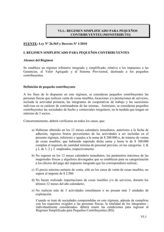 VI.1.- REGIMEN SIMPLIFICADO PARA PEQUEÑOS
                                   CONTRIBUYENTES (MONOTRIBUTO)

FUENTE: Ley Nº 26.565 y Decreto Nº 1/2010

I. RÉGIMEN SIMPLIFICADO PARA PEQUEÑOS CONTRIBUYENTES

Alcance del Régimen

Se establece un régimen tributario integrado y simplificado, relativo a los impuestos a las
Ganancias, al Valor Agregado y al Sistema Previsional, destinado a los pequeños
contribuyentes.


Definición de pequeño contribuyente

A los fines de lo dispuesto en este régimen, se consideran pequeños contribuyentes las
personas físicas que realicen venta de cosas muebles, locaciones y/o prestaciones de servicios,
incluida la actividad primaria, las integrantes de cooperativas de trabajo y las sucesiones
indivisas en su carácter de continuadoras de las mismas. Asimismo, se consideran pequeños
contribuyentes las sociedades de hecho y comerciales irregulares, en la medida que tengan un
máximo de 3 socios.

Concurrentemente, deberá verificarse en todos los casos, que:

      a) Hubieran obtenido en los 12 meses calendario inmediatos, anteriores a la fecha de
         adhesión, ingresos brutos provenientes de las actividades a ser incluidas en el
         presente régimen, inferiores o iguales a la suma de $ 200.000 o, de tratarse de ventas
         de cosas muebles, que habiendo superado dicha suma y hasta la de $ 300.000
         cumplan el requisito de cantidad mínima de personal previsto, en las categorías J, K
         y L de 1, 2 y 3 empleados, respectivamente.
      b) No superen en los 12 meses calendario inmediatos, los parámetros máximos de las
         magnitudes físicas y alquileres devengados que se establecen para su categorización
         a los efectos del pago del impuesto integrado que les correspondiera realizar;
      c) El precio máximo unitario de venta, sólo en los casos de venta de cosas muebles, no
         supere el importe de $ 2.500.
      d) No hayan realizado importaciones de cosas muebles y/o de servicios, durante los
         últimos 12 meses del año calendario;
      e) No realicen más de 3 actividades simultáneas o no posean más 3 unidades de
         explotación.
         Cuando se trate de sociedades comprendidas en este régimen, además de cumplirse
         con los requisitos exigidos a las personas físicas, la totalidad de los integrantes -
         individualmente considerados- deberá reunir las condiciones para ingresar al
         Régimen Simplificado para Pequeños Contribuyentes (RS).
                                                                                         VI.1
 